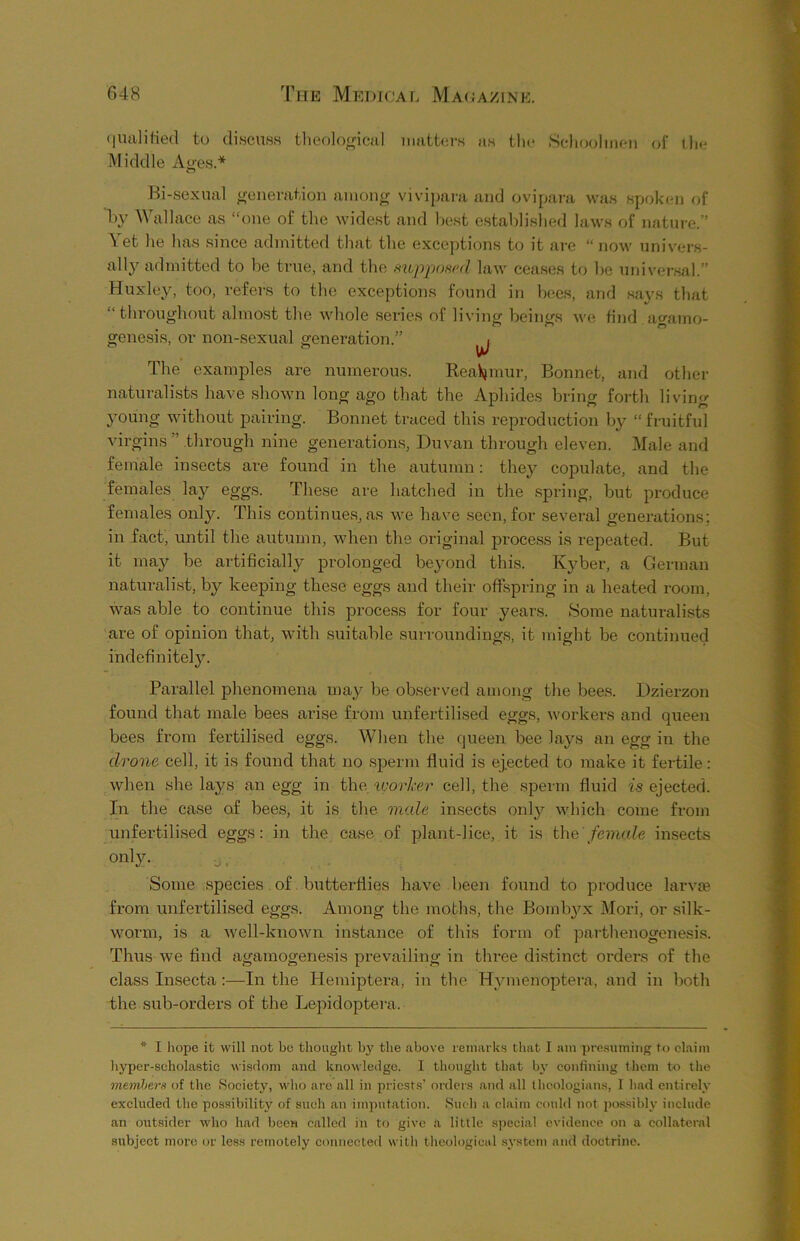 qualified to discuss theological matters as the Schoolmen of the Middle Ages * Bi-sexual generation among vivipara and ovipara was spoken of h}’ Wallace as “one of the widest and best established laws of nature.” Yet he lias since admitted that the exceptions to it are “now univers- al^ admitted to be true, and the supposed law ceases to be universal.” Huxley, too, refers to the exceptions found in bees, and says that “throughout almost the whole series of living beings we find agamo- genesis, or non-sexual generation.” ^ The examples are numerous. Reaumur, Bonnet, and other naturalists have shown long ago that the Aphides bring forth living young without pairing. Bonnet traced this reproduction by “ fruitful virgins ’ through nine generations, Duvan through eleven. Male and female insects are found in the autumn: thej^ copulate, and the females la}^ eggs. These are hatched in the spring, but produce females only. This continues, as we have seen, for several generations; in fact, until the autumn, when the original process is repeated. But it may be artificially prolonged beyond this. Kyber, a German naturalist, by keeping these eggs and their offspring in a heated room, was able to continue this process for four years. Some naturalists are of opinion that, with suitable surroundings, it might be continued indefinitely. Parallel phenomena may be observed among the bees. Dzierzon found that male bees arise from unfertilised eggs, workers and queen bees from fertilised eggs. When the queen bee lays an egg in the drone cell, it is found that no sperm fluid is ejected to make it fertile: when she lays an egg in the worker cell, the sperm fluid is ejected. In the case of bees, it is the male insects onty which come from unfertilised eggs: in the case of plant-lice, it is the female insects only. Some species of butterflies have been found to produce larvae from unfertilised eggs. Among the moths, the Boml^x Mori, or silk- worm, is a well-known instance of this form of parthenogenesis. Thus we find agamogenesis prevailing in three distinct orders of the class Insecta :—In the Hemiptera, in the Hymenoptera, and in both the sub-orders of the Lepidoptera, * I hope it will not be thought by the above remarks that I am presuming to claim hyper-scholastic wisdom and knowledge. I thought that by confining them to the members of the Society, who are all in priests’ orders and all theologians, I had entirely excluded the possibility of such an imputation. Such a claim could not possibly include an outsider who had been called in to give a little special evidence on a collateral subject more or less remotely connected with theological system and doctrine.