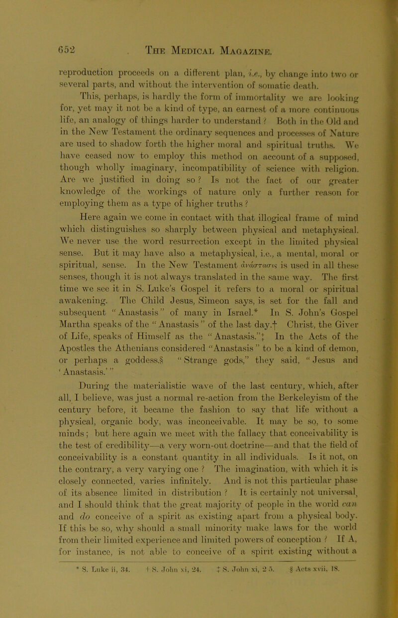 reproduction proceeds on a different plan, i.o., by change into two or several parts, and without the intervention of somatic death. This, perhaps, is hardly the form of immortality we are looking for, yet may it not be a kind of type, an earnest of a more continuous life, an analogy of things harder to understand ? Both in the Old and in the New Testament the ordinary sequences and processes of Nature are used to shadow forth the higher moral and spiritual truths. We have ceased now to employ this method on account of a supposed, though wholly imaginary, incompatibility of science with religion. Are we justified in doing so ? Is not the fact of our greater knowledge of the workings of nature only a further reason for employing them as a type of higher truths ? Here again we come in contact with that illogical frame of mind which distinguishes so sharply between physical and metaphysical. We never use the word resurrection except in the limited physical sense. But it may have also a metaphysical, i.e., a mental, moral or spiritual, sense. In the New Testament amo-Tao-is is used in all these senses, though it is not always translated in the same way. The first time we see it in S. Luke’s Gospel it refers to a moral or spiritual awakening. The Child Jesus, Simeon says, is set for the fall and subsequent “ Anastasis ” of many in Israel.* In S. John’s Gospel Martha speaks of the “ Anastasis ” of the last da}'.-]' Christ, the Giver of Life, speaks of Himself as the “ Anastasis.”J In the Acts of the Apostles the Athenians considered “Anastasis ” to be a kind of demon, or perhaps a goddess.§ “ Strange gods,” they said, “ Jesus and 1 Anastasis.’ ” During the materialistic wave of the last century, which, after all, I believe, was just a normal re-action from the Berkeleyism of the century before, it became the fashion to say that life without a physical, organic body, was inconceivable. It may be so, to some minds; but here again we meet with the fallacy that conceivability is the test of credibility—a very worn-out doctrine—and that the field of conceivability is a constant quantity in all individuals. Is it not, on the contrary, a very varying one ? The imagination, with which it is closely connected, varies infinitely. And is not this particular phase of its absence limited in distribution ? It is certainly not universal, and I should think that the great majority of people in the world can and do conceive of a spirit as existing apart from a physical body. If this be so, why should a small minority make laws for the world from their limited experience and limited powers of conception ! If A, for instance, is not able to conceive of a spirit existing without a