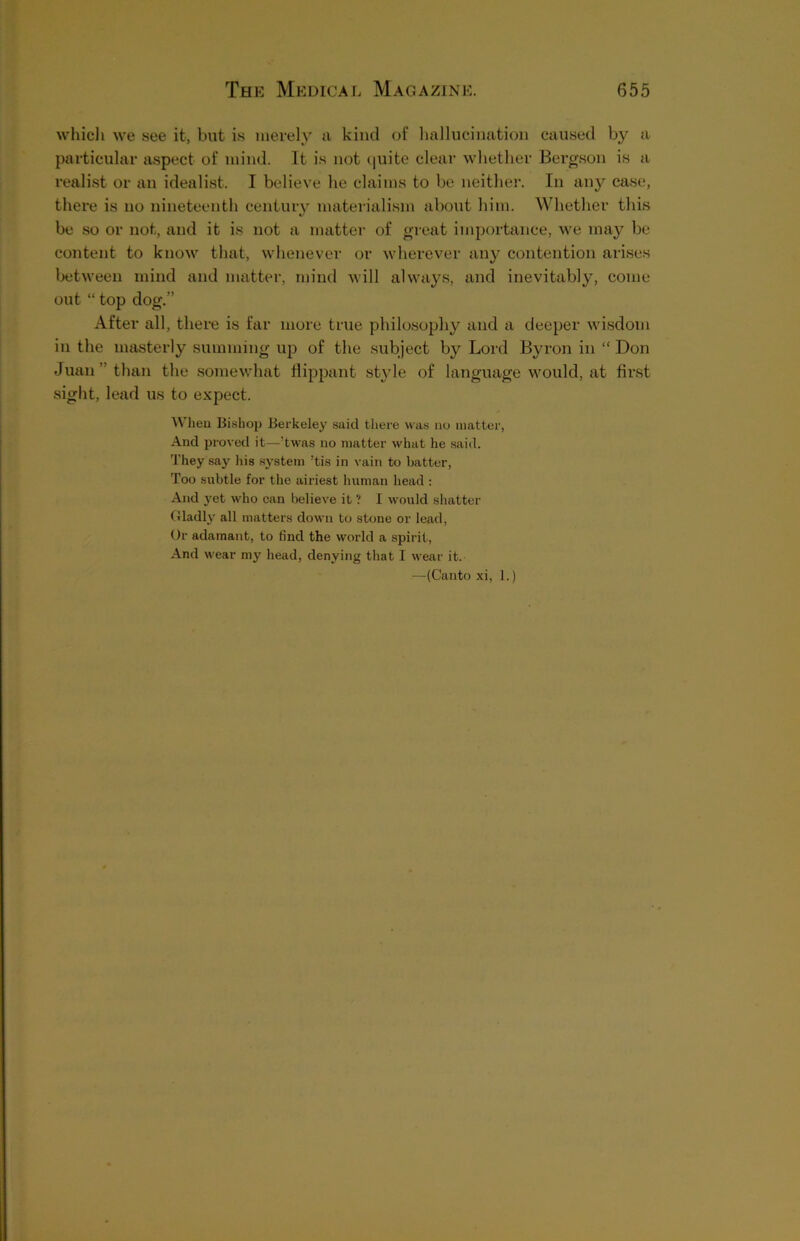 which we see it, but is merely a kind of hallucination caused by a particular aspect of mind. It is not quite clear whether Bergson is a realist or an idealist. I believe he claims to be neither. In any case, there is no nineteenth century materialism about him. Whether this be so or not, and it is not a matter of great importance, we may be content to know that, whenever or wherever any contention arises between mind and matter, mind will always, and inevitably, come out “ top dog.” After all, there is far more true philosophy and a deeper wisdom in the masterly summing up of the subject by Lord Byron in “ Don Juan than the somewhat flippant style of language would, at first sight, lead us to expect. When Bishop Berkeley said there was no matter, And proved it—’twas no matter what he said. They say his system ’tis in vain to batter, Too subtle for the airiest human head : And yet who can believe it ? I would shatter Gladly all matters down to stone or lead, Or adamant, to find the world a spirit, And wear my head, denying that I wear it. —(Canto xi, 1.)