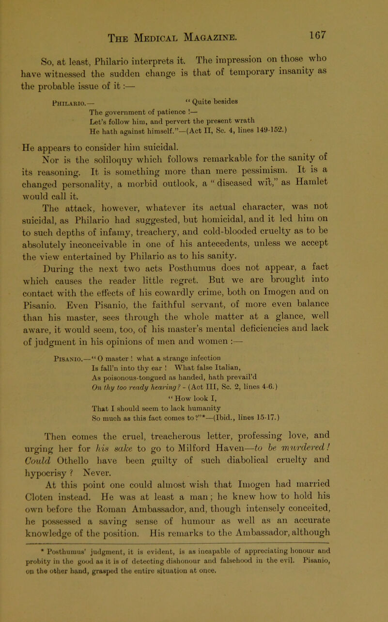 So, at least, Philario interprets it. The impression on those who have witnessed the sudden change is that of temporary insanity as the probable issue of it:— Philario.— “ Quite besides The government of patience !— Let’s follow him, and pervert the present wrath He hath against himself.”—(Act II, Sc. 4, lines 149-152.) He appears to consider him suicidal. Nor is the soliloquy which follows remarkable for the sanity of its reasoning. It is something more than mere pessimism. It is a changed personality, a morbid outlook, a “ diseased wit, as Hamlet would call it. The attack, however, whatever its actual character, was not suicidal, as Philario had suggested, but homicidal, and it led him on to such depths of infamy, treachery, and cold-blooded cruelty as to be absolutely inconceivable in one of his antecedents, unless we accept the view entertained by Philario as to his sanity. During the next two acts Posthumus does not appear, a fact which causes the reader little regret. But we are brought into contact with the effects of his cowardly crime, both on Imogen and on Pisanio. Even Pisanio, the faithful servant, of more even balance than his master, sees through the whole matter at a glance, well aware, it would seem, too, of his master’s mental deficiencies and lack of judgment in his opinions of men and women :— Pisanio.—“0 master ! what a strange infection Is fall’n into thy ear ! What false Italian, As poisonous-tongued as handed, hath prevail’d On thy too ready hearing? - (Act III, Sc. 2, lines 4-6.) “ How look I, That I should seem to lack humanity So much as this fact comes to?”*—(Ibid., lines 15-17.) Then comes the cruel, treacherous letter, professing love, and urging her for his sake to go to Milford Haven—to he murdered! Could Othello have been guilty of such diabolical cruelty and hypocrisy ? Never. At this point one could almost wish that Imogen had married Cloten instead. He was at least a man; he knew how to hold his own before the Roman Ambassador, and, though intensely conceited, he possessed a saving sense of humour as well as an accurate knowledge of the position. His remarks to the Ambassador, although * Posthumus’ judgment, it is evident, is us incapable of appreciating honour and probity in the good as it is of detecting dishonour and falsehood in the evil. Pisanio, on the other hand, grasped the entire situation at once.