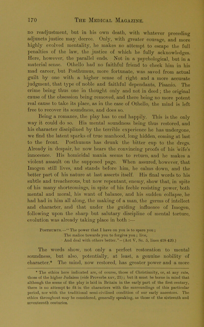 no readjustment, but in his own death, with whatever preceding adjuncts justice may decree. Only, with greater courage, and more highly evolved mentality, he makes no attempt to escape the full penalties of the law, the justice of which he fully acknowledges. Here, however, the parallel ends. Not in a psychological, but in a material sense. Othello had no faithful friend to check him in his mad career, but Posthumus, more fortunate, was saved from actual guilt by one with a higher sense of right and a more accurate judgment, that type of noble and faithful dependants, Pisanio. The crime being thus one in thought only and not in deed ; the original cause of the obsession being removed, and there being no more potent real cause to take its place, as in the case of Othello, the mind is left free to recover its soundness, and does so. Being a romance, the play has to end happily. This is the only way it could do so. His mental soundness being thus restored, and his character disciplined by the terrible experience he has undergone, we find the latent sparks of true manhood, long hidden, coming at last to the front. Posthumus has drunk the bitter cup to the dregs. Already in despair, he now hears the convincing proofs of his wife’s innocence. His homicidal mania seems to return, and he makes a violent assault on the supposed page. When assured, however, that Imogen still lives, and stands before him, he calms down, and the better part of his nature at last asserts itself. His final words to his subtle and treacherous, but now repentant, enemy, show that, in spite of his many shortcomings, in spite of his feeble resisting power, both mental and moral, his want of balance, and his sudden collapse, he had had in him all along, the making of a man, the germs of intellect and character, and that under the guiding influence of Imogen, following upon the sharp but salutary discipline of mental torture, evolution was already taking place in both :— Posthumus.—“ The power that I have on you is to spai-e you; The malice towards you to forgive you ; live, And deal with others better.”—(Act V, Sc. 5, lines 418-420.) The words show, not only a perfect restoration to mental soundness, but also, potentially, at least, a genuine nobility of character.* The mind, now restored, has greater power and a more * The ethics here indicated are, of course, those of Christianity, or, at any rate, those of the higher Judaism [vide Proverbs xxv, 21); but it must be borne in mind that although the scene of the play is laid in Britain in the early part of the first century, there is no attempt to fit in the characters with the surroundings of this particular period, nor with the traditional semi-civilised condition of our early ancestors. The ethics throughout may be considered, generally speaking, as those of the sixteenth and seventeenth centuries.