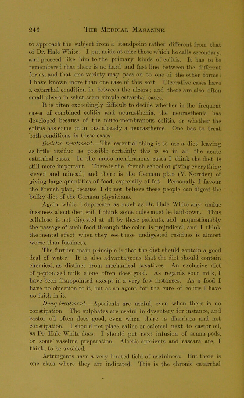 to approach tlie subject from a standpoint rather different from that of Dr. Hale White. I put aside at once those wliich he calls secondary, and proceed like him to the primary kinds of colitis. It has to be remembered that there is no hard and fast line between the different forms, and that one variety may pass on to one of the other forms: I have known more than one case of this sort. Ulcerative cases have a catarrhal condition in between the ulcers; and there are also often small ulcers in what seem simple catarrhal cases. It is often exceedingly difficult to decide whether in the frequent cases of combined colitis and neurasthenia, the neurasthenia has developed because of the muco-membranous colitis, or whether the colitis has come on in one already a neurasthenic. One has to treat both conditions in these cases. Dietetic treatment.—The essential thing is to use a diet leaving as little residue as possible, certainly this is so in all the acute catarrhal cases. In the muco-membranous cases I think the diet is still more important. There is the French school of giving everything sieved and minced; and there is the German plan (V. Norrder) of giving large quantities of food, especially of fat. Personally I favour the French plan, because I do not believe these people can digest the bulky diet of the German physicians. Again, while I deprecate as much as Dr. Hale White any undue fussiness about diet, still I think some rules must be laid down. Thus cellulose is not digested at all by these patients, and unquestionably the passage of such food through the colon is prejudicial, and I think the mental effect when they see these undigested residues is almost worse than fussiness. The further main principle is that the diet should contain a good ' deal of water. It is also advantageous that the diet should contain chemical, as distinct from mechanical laxatives. An exclusive diet of peptonized milk alone often does good. As regards sour milk, I have been disappointed except in a very few instances. As a food I have no objection to it, but as an agent for the cure of colitis I have no faith in it. Drug treatment.—Aperients are useful, even when there is no constipation. The sulphates are useful in dysentery for instance, and castor oil often does good, even when there is diarrhoea and not constipation. I should not place saline or calomel next to castor oil, as Dr. Hale White does. I should put next infusion of senna pods, or some vaseline preparation. Aloetic aperients and cascara are, I think, to be avoided. Astringents have a veiy limited field of usefulness. But tliere is one class where they are indicated. This is the chronic catarrhal