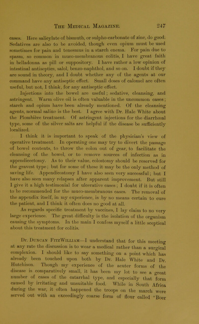 cases. Here salicylate of bismuth, or sulpho-carbonate of zinc, do good. Sedatives are also to be avoided, though even opium must be used sometimes for pain and tenesmus in a starch enema. For pain due to spasm, so common in muco-membranous colitis, I have great faith in belladonna as pill or suppository. I have rather a low opinion of intestinal antiseptics, salol, benzo-naphthol, and so on. I doubt if they are sound in theory, and I doubt whether any of the agents at our command have any antiseptic effect. Small doses of calomel are often mseful, but not, I think, for any antiseptic effect. Injections into the bowel are useful; sedative, clean.sing, and astringent. Warm olive oil is often valuable in the uncommon cases; starch and opium have been already mentioned. Of the cleansing agents, normal saline is the best. I agree with Dr. Hale White about the Plombihre treatment. Of astringent injections for the diarrhoeal type, some of the silver salts are helpful if the disease be sufficiently localized. I think it is important to speak of the physician’s view of operative treatment. In operating one may try to divert the passage of bowel contents, to throw the colon out of gear, to facilitate the cleansing of the bowel, or to remove sources of infection as in appendicectomy. As to their value, colostomy should be reserved for the gravest type; but for some of these it may be the only method of saving life. Appendicostomy I have also seen very successful; but I have also seen many relap,ses after apparent improvement. But still I give it a high testimonial for ulcerative ca.ses ; I doubt if it is often to be recommended for the muco-membranous cases. The removal of the appendix itself, in my experience, is by no means certain to cure the patient, and I think it often does no good at all. As regards specific treatment by vaccines, I lay claim to no very large experience. The great difficulty is the isolation of the organism causing the symptoms. In the main I confess myself a little sceptical about this treatment for colitis. Di-. Duncan FitzWilliam—I understand that for this meeting at any rate the di.scussion is to wear a medical rather than a suro-ical complexion. I .should like to .say something on a point which has already been touched upon both by Dr. Hale White and Dr. Hutchison. Though my experience of the acuter forms of the disease is comparatively small, it has been my lot to see a great number of causes of the catarrhal type, and especially that form ceased by irritating and unsuitable food. While in South Africa during the war, it often happened the troops on the march were served out with an exceedingly coarse form of flour called “Boer