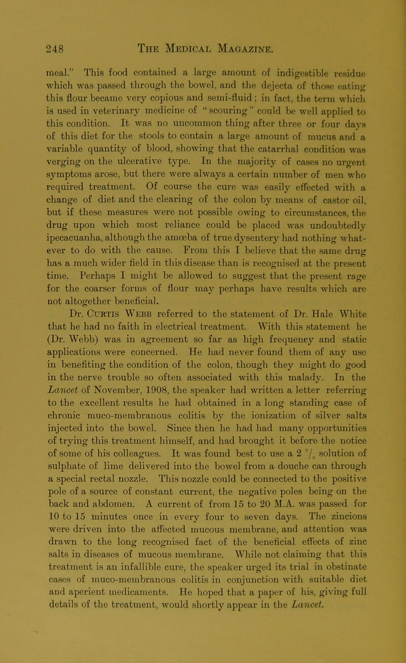 meal.” This food contained a large amount of indigestible residue which was passed through the bowel, and the dejecta of those eating this flour became very copious and semi-fluid; in fact, the term which is used in veterinary medicine of “ scouring ” could be well applied to this condition. It was no uncommon thing after three or four days of this diet for the stools to contain a large amount of mucus and a variable quantity of blood, showing that the catarrhal condition was verging on the ulcerative type. In the majority of cases no urgent symptoms arose, but there were always a certain number of men who required treatment. Of course the cure was easily effected with a change of diet and the clearing of the colon by means of castor oil, but if these measures were not possible owing to circumstances, the drug upon which most reliance could be placed was undoubtedly ipecacuanha, although the amoeba of true dysentery had nothing what- ever to do with the cause. From this I believe that the same drug has a much wider field in this disease than is recognised at the present time. Perhaps I might be allowed to suggest that the present rage for the coarser forms of flour may perhaps have results which are not altogether beneficial. Dr. CuKTis Webb referred to the statement of Dr. Hale White that he had no faith in electrical treatment. With this statement he (Dr. Webb) was in agreement so far as high frequency and static applications were concerned. He had never found them of any use in benefiting the condition of the colon, though they might do good in the nerve trouble so often associated with this malady. In the Lancet of November, 1908, the speaker had written a letter referring to the excellent results he had obtained in a long standing case of chronic muco-membranous colitis by the ionization of silver salts injected into the bowel. Since then he had had many opportunities of trying this treatment himself, and had brought it before the notice of some of his colleagues. It was found best to use a 2 % solution of sulphate of lime delivered into the bowel from a douche can through a special rectal nozzle. This nozzle could be connected to the positive pole of a source of constant current, the negative poles being on the back and abdomen. A current of from 15 to 20 M.A. was passed for 10 to 15 minutes once in every four to seven days. The zincions were driven into the affected mucous membrane, and attention was drawn to the long recognised fact of the beneficial effects of zinc salts in diseases of mucous membrane. While not claiming that this treatment is an infallible cure, the speaker ui’ged its trial in obstinate cases of muco-membranous colitis in conjunction with suitable diet and aperient medicaments. He hoped that a paper of his, giving full details of the treatment, would shortly appear in the Lancet,