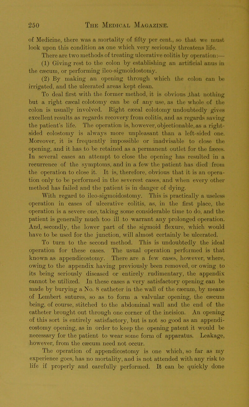 of Medicine, there was a mortality of fifty per cent., so that we must look upon this condition as one which very seidously threatens life. There are two methods of treating ulcerative colitis by operation;— (1) Giving rest to the colon by establishing an artificial anus in the caecum, or performing ileo-sigmoidostomy. (2) By making an opening through which the colon can be in'igated, and the ulcerated areas kept clean. To deal first with the former method, it is obvious .that nothing but a right caecal colotomy can be of any use, as the whole of the colon is usually involved. Right caecal colotomy undoubtedly gives excellent results as regards i-ecovery from colitis, and as regards saving the patient’s life. The operation is, however, objectionable, as a right- sided colostomy is always more unpleasant than a left-sided one. Moreover, it is frequently impossible or inadvisable to close the opening, and it has to be retained as a permanent outlet for the faeces. In several cases an attempt to close the opening has resulted in a recurrence of the symptoms, and in a few the patient has died from the operation to close it. It is, therefore, obvious that it is an opera- tion only to be performed in the severest cases, and when every other method has failed and the patient is in danger of dying. With regard to ileo-sigmoidostomy. This is practically a usele,ss operation in cases of ulcerative colitis, as, in the first place, the operation is a severe one, taking some considerable time to do, and the patient is generally much too ill to warrant any prolonged operation. And, secondly, the lower part of the sigmoid flexure, which would have to be used for the junction, will almost certainly be ulcerated. To turn to the second method. This is undoubtedly the ideal operation for these cases. The usual operation performed is that known as appendicostom3^ There are a few cases, however, where, owing to the appendix having previously been removed, or owing to its being seriously diseased or entirely rudimentary, the appendix cannot be utilized. In these cases a very satisfactory opening can be made by burying a No. 8 catheter in the wall of the csecum, by means of Lembert sutures, so as to form a valvular opening, the cajcum being, of course, stitched to the abdominal wall and the end of the catheter brought out through one corner of the incision. An opening of this sort is entirely satisfactory, but is not so good as an appendi- costomy opening, as in order to keep the opening patent it would be necessary for the patient to wear some form of apparatus. Leakage, however, from the caecum need not occur. The operation of appendicostomy is one which, so far as my experience goes, has no mortality, and is not attended with an}'^ risk to life if propei’ly and carefully performed. It can be quickly done