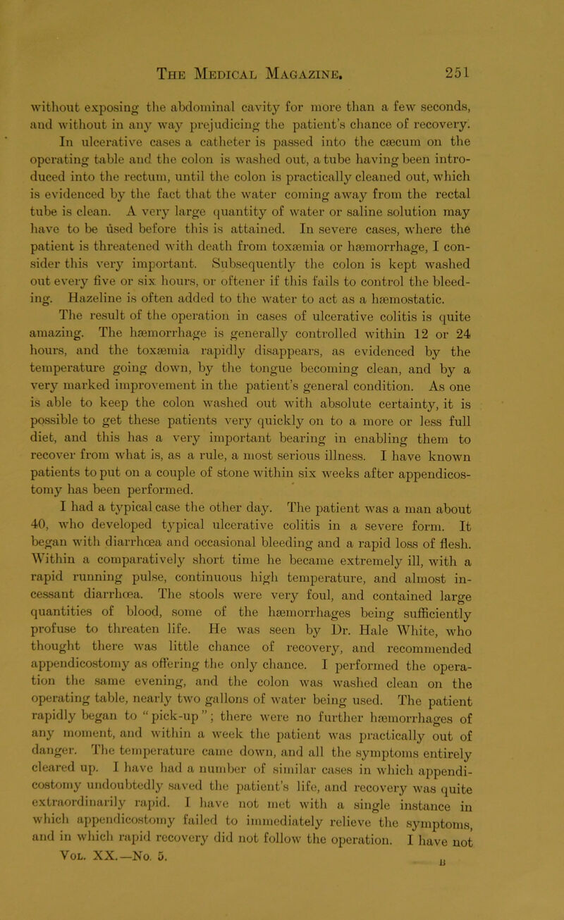 without exposing the abdominal cavity for more than a few seconds, and without in any way prejudicing the patient’s chance of recovery. In ulcenxtive cases a catlieter is passed into tlie caecum on the opcnrting table and the colon is washed out, a tube having been intro- duced into the rectum, until the colon is practically cleaned out, which is evidenced by the fact tliat the water coming away from the rectal tube is clean. A very large quantity of water or saline solution may have to be used before this is attained. In severe cases, where the patient is threatened with death from toxaemia or haemorrhage, I con- sider this very important. Subsequently the colon is kept washed oixt every five or six hours, or oftener if this fails to control the bleed- ing. Hazeline is often added to the water to act as a haemostatic. The result of the operation in cases of ulcerative colitis is quite amazing. The haemorrhage is generally conti'olled within 12 or 24 hours, and the toxaemia rapidly disappears, as evidenced by the temperature going down, by the tongue becoming clean, and by a very marked improvement in the patient’s general condition. As one is able to keep the colon washed out with absolute certainty, it is possible to get these patients very quickly on to a more or less full diet, and this has a very important bearing in enabling them to recover from what is, as a rule, a most sei’ious illness. I have known patients to put on a couple of stone within six weeks after appendicos- tomy has been performed. I had a typical case the other da}^ The patient was a man about 40, who developed typical ulcerative colitis in a severe form. It began with diarrhoea and occasional bleeding and a rapid loss of flesh. ^\ ithin a comparatively short time he became extremely ill, with a rapid running pulse, continuous high temperature, and almost in- ce.ssant diarrhoea. The stools were very foul, and contained large quantities of blood, some of the liEemorrhages being sufficiently profuse to threaten life. He was seen by Dr. Hale White, who thought there was little chance of recovery, and recommended appendicostomy as offering the only chance. I performed the opera- tion the .same evening, and the colon was washed clean on the operating table, nearly two gallons of water being used. The patient rapidly began to “ pick-up ”; there were no further hoemorrhages of any moment, and within a week the patient was practically out of danger. Ihe temperature came down, and all the symptoms entirely cleai’ed up. I have had a number of similar cases in which appendi- costomy undoubtedly saved the patient’s life, and recovery was quite extraordinarily rapid. I have not met with a single instance in which appendicostomy failed to immediately relieve the symptoms, and in which rapid recovery did not follow the operation. I have not VoL. XX.—No. D. ,,
