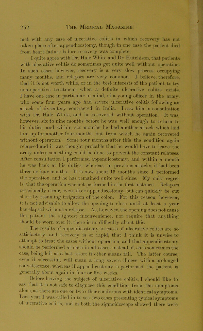 met with any case of ulcerative colitis in which recovery has not taken place after appendicostoniy, though in one case the patient died from heart failure before recovery was complete. I quite agree with Dr. Hale White and Dr. Hutchison, that patients with ulcerative colitis do sometimes get quite well without operation. In such cases, however, recovery is a very slow process, occupying many months, and relapses are very common. I believe, therefore, that it is not worth while, or in the best interests of the patient, to try non-operative treatment when a definite ulcerative colitis exists. I have one case in particular in mind, of a young officer in the army, who some four years ago had severe ulcerative colitis following an attack of dysentery contracted in India. I saw him in consultation with Dr. Hale White, and he recovered without operation. It was, hoAvever, six to nine months before he was well enough to return to his duties, and within six months he had another attack vdiich laid him up for another four months, but from which he again recovered Avithout operation. Some four months after this the condition again relapsed and it Avas thought probable that he Avould have to leave the army unless something could be done to prevent the constant relapses. After consultation I performed appendicostoniy, and Avithin a month he Avas back at his duties, Avhereas, in previous attacks, it had been three or four mouths. It is now about 15 months since I performed the operation, and he has remained quite Avell since. My onl}'- regret is, that the operation Avas not performed iiA the first instance. Relapses occasionally occur, even after appendicostoniy, but can quickly be cut short by resuming irrigation of the colon. For this reason, hoAvever, it is not advisable to alloAV the opening to close until at least a j^ear has elapsed Avithout a relapse. As, hoAvever, the opening does not cause the patient the slightest inconvenience, nor require that anything should be Avorn over it, there is no difficulty about this. The results of appendicostoniy in cases of ulcerative colitis are so satisfactoiy, and recovery is so rapid, that I think it is uiiAvise to attempt to treat the cases Avithout ojieration, and that appendicostoniy should be performed at once in all cases, instead of, as is sometimes the case, being left as a last resort if other means fail. The latter course, even if successful, Avill mean a long severe illness Avitli a jirolonged convalescence, Avhereas if appendicostoniy is performed, the patient is generally about again in four or five Aveeks. Before leaving the subject of ulcei’ative colitis, I should like to say that it is not safe to diagnose this condition from the s^^mptoms alone, as there are one or tAvo other conditions Avith identical symptoms. Last year I was called in to see two cases presenting typical symptoms of ulceratiA’^e colitis, and in both the sigmoidoscope shoAved there Avex'e