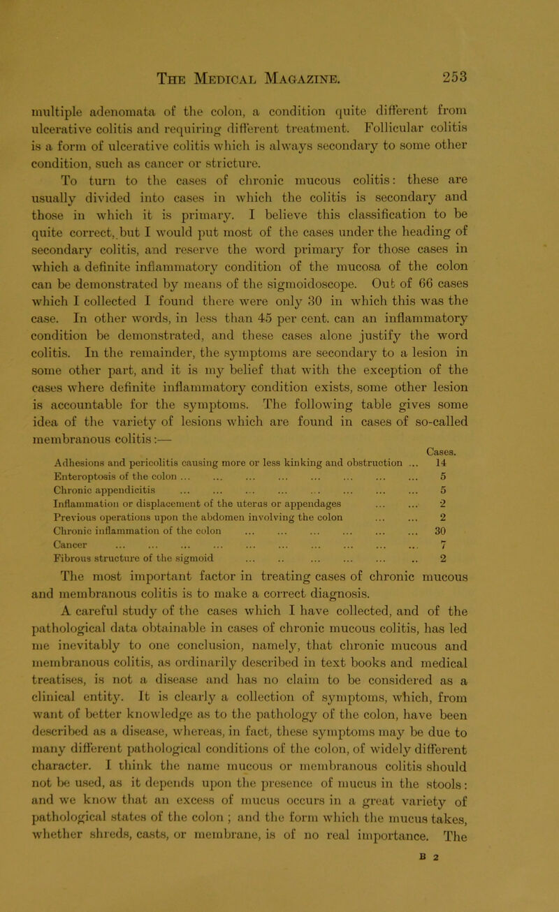 multiple adenomata of the colon, a condition quite different from ulcerative colitis and requiring different treatment. Follicular colitis is a form of \ilcerative colitis which is always secondary to some other condition, such as cancer or stricture. To turn to the cases of chronic mucous colitis; these are usually divided into cases in which the colitis is secondary and those in which it is primary. I believe this classification to be quite correct,.but I would put most of the cases under the heading of secondary colitis, and reserve the word primary for those cases in which a definite inflammatoi’y condition of the mucosa of the colon can be demonstrated by means of the sigmoidoscope. Out of 66 cases which I collected I found there were only 30 in which this was the case. In other words, in less than 45 per cent, can an inflammatory condition be demonstrated, and these cases alone justify the word colitis. In the remainder, the symptoms are secondary to a lesion in some other part, and it is my belief that with the exception of the cases where definite inflammatory condition exists, some other lesion is accountable for the symptoms. The following table gives some idea of the variety of lesions which are found in cases of so-called membranous colitis;— Cases. Adhesions and pericolitis causing more or less kinking and obstruction ... 14 Enteroptoais of the colon ... ... ... ... ... ... ... ... 5 Chronic appendicitis ... ... ... ... ... ... ... ... 5 Inflammation or displacement of the uterus or appendages ... ... 2 Previous operations upon the abdomen involving the colon ... ... 2 Chronic inflammation of the colon ... ... ... ... ... ... 30 Cancer ... ... ... ... ... ... ... ... ... ... 7 Fibrous structure of the sigmoid ... .. ... ... ... .. 2 The most important factor in treating eases of chronic mucous and membranous colitis is to make a correct diagnosis. A careful study of the cases which I have collected, and of the pathological data obtainable in cases of chronic mucous colitis, has led me inevitably to one conclusion, namely, that chronic mucous and membranous colitis, as ordinarily described in text books and medical treatises, is not a disease and has no claini to be considered as a clinical entity. It is clearly a collection of symptoms, which, from want of better knowledge as to the pathology of the colon, have been de.scribed as a disease, whereas, in fact, these symptoms may be due to many different pathological conditions of the colon, of widely different character. I think the name mucous or membranous colitis should not be used, as it depends upon the presence of mucus in the stools: and we know that an excess of mucus occurs in a great variety of pathological states of the colon ; and the form which the mucus takes, whether shreds, casts, or membrane, is of no real importance. The B 2