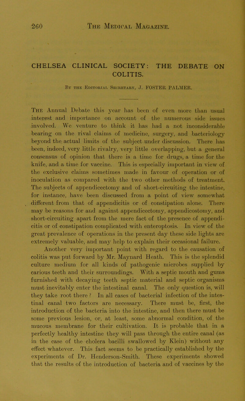 CHELSEA CLINICAL SOCIETY; THE DEBATE ON COLITIS. By thk Editorial Seckktary, J. FOSTER PALMER. The Animal Debate tliis year lias been of even more than usual interest and importance on account of tlie numerous side issues involved. We venture to think it has had a not inconsiderable bearing on the rival claims of medicine, sui-gery, and bacteriology beyond the actual limits of the subject under discussion. There has been, indeed, very little rivalry, very little overlapping, but a general consensus of opinion that there is a time for drugs, a time for the knife, and a time for vaccine. This is especially important in view of the exclusive claims sometimes made in favour of operation or of inoculation as compared with the two other methods of treatment. The subjects of appendicectomy and of short-circuiting the intestine, for instance, have been discussed from a point of view somewhat different from that of appendicitis or of constipation alone. There may be reasons for and against appendicectomy, appendicostomy, and short-circuiting apart from the mere fact of the presence of appendi- citis or of constipation complicated with enteroptosis. In view of the great prevalence of operations in the present day these side lights are extremely valuable, and may help to explain their occasional failure. Another very important point with regard to the causation of colitis was put forward by Mr. Maynard Heath. This is the splendid culture medium for all kinds of pathogenic mici’obes supplied by carious teeth and their surroundings. With a septic mouth and gums furnished with decaying teeth septic material and septic organisms must inevitably enter the intestinal canal. The only question is, will they take root there ? In all cases of bacterial infection of the intes- tinal canal two factors are necessary. There must be, first, the introduction of the bacteria into the intestine, and then there must be some previous lesion, or, at least, some abnormal condition, of the mucous membrane for their cultivation. It is jirobable that in a perfectly healthy intestine they will pass through the entire canal (as in the case of the cholera bacilli swallowed by Klein) without any effect whatever. This fact seems to be practically established by the experiments of Dr. Henderson-Smith. These experiments showed that the results of the introduction of bacteria and of vaccines by the