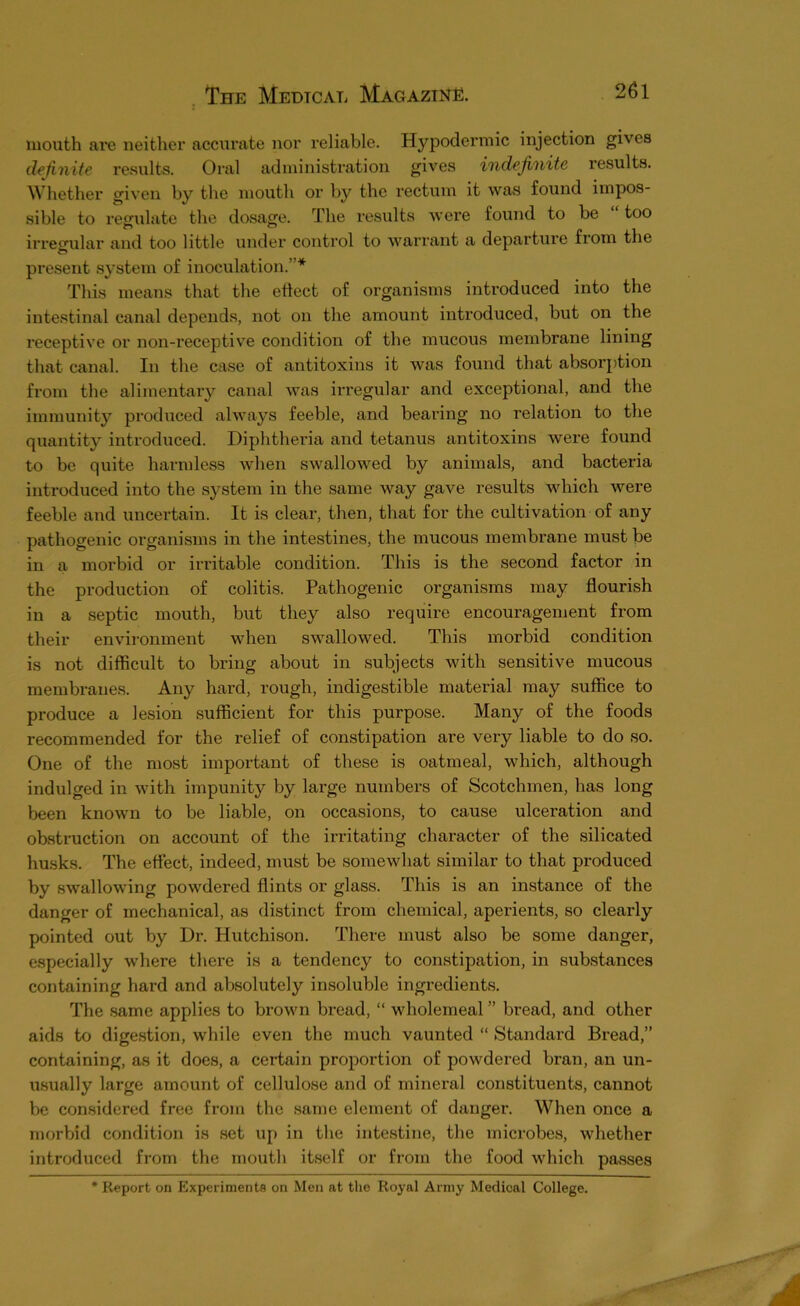 mouth are neither accurate nor reliable. Hypodermic injection gives definite results. Oral administration gives indefinite results. Whether given by the mouth or by the rectum it was found impos- sible to regulate the dosage. The results wex’e found to be “too irregular and too little under control to warrant a departure from the present system of inoculation.”* This means that the etlect of organisms introduced into the intestinal canal depends, not on the amount introduced, but on the receptive or non-receptive condition of the mucous membrane lining that canal. In the case of antitoxins it was found that absorption from the alimentary canal was irregular and exceptional, and the immunity produced always feeble, and bearing no relation to the quantity introduced. Diphtheria and tetanus antitoxins were found to be quite harmless Avhen swallowed by animals, and bacteria introduced into the system in the same way gave results which were feeble and uncertain. It is clear, then, that for the cultivation of any pathogenic organisms in the intestines, the mucous membrane must be in a morbid or irritable condition. This is the second factor in the production of colitis. Pathogenic organisms may flourish in a septic mouth, but they also require encouragement from their environment when swallowed. This morbid condition is not difficult to bring about in subjects with sensitive mucous membranes. Any hard, rough, indigestible material may suffice to produce a lesion sufficient for this purpose. Many of the foods recommended for the relief of constipation are very liable to do so. One of the most important of these is oatmeal, which, although indulged in with impunity by large numbers of Scotchmen, has long been known to be liable, on occasions, to cause ulceration and obstruction on account of the irritating character of the silicated husks. The effect, indeed, must be somewhat similar to that produced by swallowing powdered flints or glass. This is an instance of the danger of mechanical, as distinct from chemical, aperients, so clearly pointed out by Dr. Hutchison. There must also be some danger, especially where there is a tendency to constipation, in substances containing hard and absolutely insoluble ingredients. The same applies to brown bread, “ wholemeal ” bread, and other aids to digestion, while even the much vaunted “ Standard Bread,” containing, as it does, a certain proportion of powdered bran, an un- u.sually large amount of cellulose and of mineral constituents, cannot be considered free from the same element of danger. When once a morVjid condition is set up in the intestine, the microbes, whether introduced from the mouth itself or from the food which passes Report on Experiments on Men at the Royal Army Medical College.