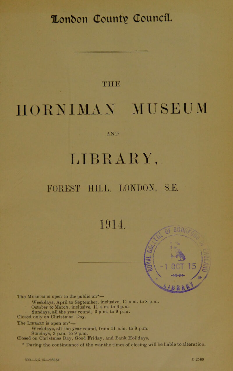 Xon&on County Councfl THli H OIINIM A N M U S E U M AND LTBIIAIIY, FOREST HILL, LONDON, S.E. The Museum is open to the public on*— Weekdays, April to September, inclusive, 11 a.m. to 8 p.m. October to March, inclusive, 11 a.m. to G p.m Sundays, all the year round, 3 p.m. to 9 p.m. Closed only on Christmas Day. The Likrary is open on*— Weekdays, all the year round, from 11 a.m. to 9 [>.m. Sundays, 3 p.m. to 9 p.m. Closed on Christmas Day, Good Friday, and Bank Holidays. * During the continuance of the war the times of closing will be liable to alteration. son—ri..5.15—26861 C.2589