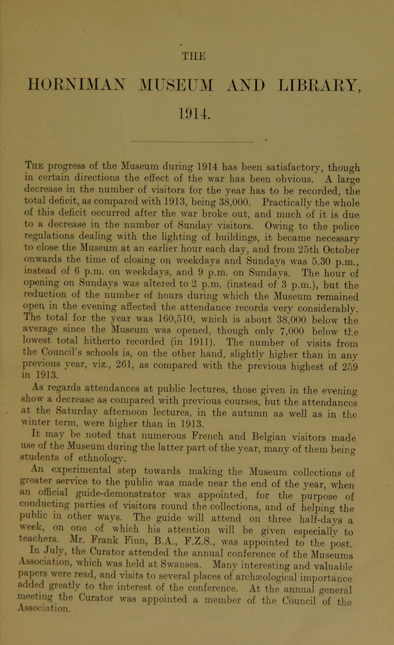 THE HORXIMAX MUSEUM .VXD LFBEARY, 19U. The progress of the Museum during 1914 has been satisfactory, though in certain directions the effect of the war has been obvious. A large decrease in the number of visitors for the year has to be recorded, the total deficit, as compared with 1913, being 38,000. Practically the whole of this deficit occurred after the war broke out, and much of it is due to a decrease in the number of Sunday visitors. Owing to the police regulations dealing with the lighting of buildings, it became necessary to close the Museum at an earlier hour each day, and from 25th October onwards the time of closing on weekdays and Sundays was 5.30 p.m., instead of 6 p.m. on weekdays, and 9 p.m. on Sundays. The hour of opening on Sundays was altered to 2 p.m. (instead 01*^3 p.m.), but the reduction of the number of hours during which the Museum remained open in the evening affected the attendance records very considerably. The total for the year was 160,510, which is about 38,000 below the average since the Museum was opened, though only 7,000 below the lowest total hitherto recorded (in 1911). The number of visits from the Council’s schools is, on the other hand, slightly higher than in any previous year, viz., 261, as compared with the previous highest of 259 in 1913. As regards attendances at public lectures, those given in the evening show a decrease as compared with previous courses, but the attendances at the Saturday afternoon lectures, in the autumn as well as in the winter term, Avere higher than in 1913. It may be noted that numerous French and Belgian visitors made use of the Museum during the latter part of the year, many of them being students of ethnology. An experimental step towards making the Museum collections of greater ^rvice to the public was made near the end of the year, W'hen an official guide-demonstrator was appointed, for the purpose of conducting parties of visitors round the collections, and of helping the public in other ways. The guide will attend on three half-days a week, on one of which his attention will be given especiallv to teachers Mr. Frank Finn, B.A., F.Z.S., was appointed to the post. In July, the Curator attended the annual conference of the Museums Association, which w*as held at Swansea. Many interesting and valuable papers were read, and visits to several places of archsoological importance added greatly to the interest of the conference. At the annual general meeting the Curator was appointed a member of the Council of the Association.