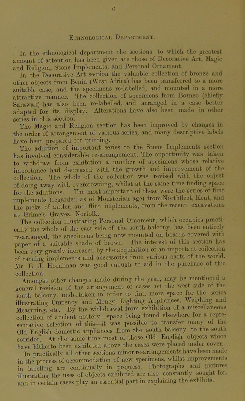 r. Ethnological DeparTxMENt, In the ethuological departmeut the sections to which the greatest amount of attention has been given are those of Decorative Art, ilagic and Religion, Stone Implements, and Personal Ornament. In the Decorative Art section the valuable collection of bronze and other objects from Renin (West Africa) has been transferred to a more suitable case, and the specimens re-labelled, and mounted in a more attractive manner. The collection of specimens from Borneo (chiefly Sarawak) has also been re-labelled, and arranged in a case bettei- adapted for its display. Alterations have also been made in other series in this section. The Magic and Religion section has been improved by changes in the order of arrangement of various series, and many descriptive labels have been prepared for printing. The addition of important series to the Stone Implements section has involved considerable re-arrangement. The opportunity was taken to withdraw from exhibition a number of specimens whose relative importance had decreased with the growth and improvement of the collection. The whole of the collection was revised with the object of doing away with overcrowding, whilst at the same time finding space for the additions. The most important of these were the series of flint implements (regarded as of Mousterian age) from Northfleet, Kent, and the picks of antler, and flint implements, from the recent excavations at Grime’s Graves, Norfolk. The collection illustrating Personal Ornament, which occupies practi- cally the whole of the east side of the south balcony, has been entirely re-arranged, the specimens being now mounted on boards covered with paper of a suitable shade of brown. The interest of this section has been very greatly increased by the acquisition of an important collection of tatuing implements and accessories from various parts of the world. Mr. E. J. Horniman was good enough to aid in the purchase of this collection. i x- j Amongst other changes made during the year, may be mentioned a general revision of the arrangement of cases on the west side of the south balcony, undertaken in order to find more space for the series illustrating Currency and Money, Lighting Apphances, Weighing and Measuring, etc. By the withdrawal from exhibition of a miscellaneous collection of ancient pottery—space being found elsewhere for a repi’e- sentative selection of this—it was possible to transfer many of the Old English domestic appliances from the south balcony to the south corridor. At the same time most of those Old Englisji objects which have hitherto been exhibited above the cases were placed under coven In practically all other sections minor re-arrangements have been made in the process of accommodation of new specimens, whilst improvements in labelling are continually in progress. Photographs and pictures illustratingthe uses of objects exhibited are also constantly sought for, and in certain cases play an essential part in explaining the exhibits.