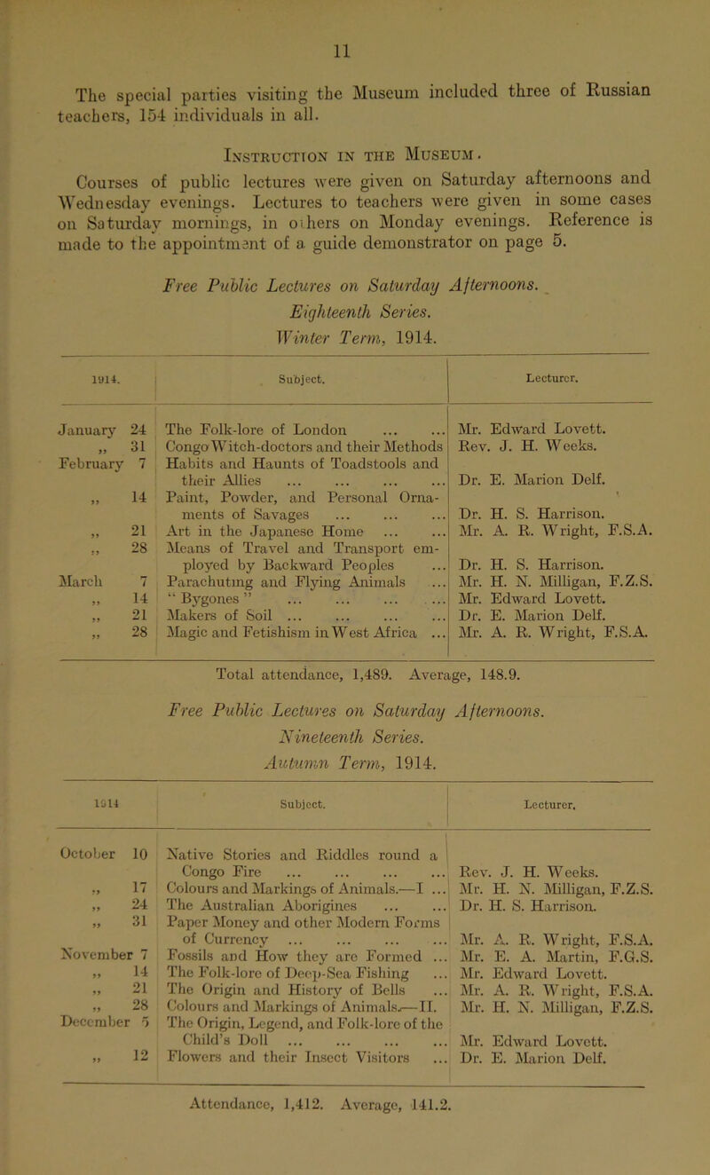 The special pfirties visiting the Museum included three of Russian teachers, 154 individuals in all. Instruction in the Museum . Courses of public lectures were given on Saturday afternoons and Wednesday evenings. Lectures to teachers were given in some cases on Saturday mornings, in oihers on Monday evenings. Reference is made to the appointment of a guide demonstrator on page 5. Free Public Lectures on Saturday Afternoons. Eighteenth Series. Winter Term, 1914. 1914. Subject. Lecturer. January 24 The Folk-lore of London Mr. Edward Lovett. >> 31 Congo Witch-doctors and their Methods Rev. J. H. Weeks. February 7 Habits and Haunts of Toadstools and their Allies Dr. E. Marion Delf. 9 9 14 Paint, Pow'der, and Personal Orna- ' ments of Savages Dr. H. S. Harrison. 99 21 Art in the Japanese Home Mr. A. R. Wright, F.S.A. 9 9 28 Means of Travel and Transport em- ployed by Backward Peoples Dr. H. S. Harrison. March 7 Parachuting and Flying Animals Mr. H. N. Milligan, F.Z.S. 99 14 “Bygones” ... ... ... ... Mr. Edward Lovett. 99 21 Makers of Soil ... Dr. E. Marion Delf. 99 28 Magic and Fetishism in W est Africa ... Mr. A. R. Wright, F.S.A. Total attendance, 1,489. Average, 148.9. Free Public Lectures on Saturday Afternoons. Nineteenth Series. Autumn Term, 1914. 1014 Subject. Lecturer, October 10 Native Stories and Riddles round a Congo Fire ,, 17 Colours and Markings of Animals.—I ... „ 24 The Australian Aborigines „ 31 Paper Money and other Modern Forms of Currency November 7 Fossils and How they are Formed ... „ 14 The Folk-lore of Deep-Sea Fishing „ 21 The Origin and History of Bells „ 28 Colours and Markings of Animals..—II. December o The Origin, Legend, and Folk-lore of the Child’s Doll „ 12 Flowers and their Insect Visitors Rev. J. H. Weeks. Mr. H. N. Milligan, F.Z.S. Dr. H. S. Harrison. Mr. A. R. Wright, F.S.A. Mr. E. A. Martin, F.G.S. Mr. Edward Lovett. Mr. A. R. Wright, F.S.A. Mr. H. N. Milligan, F.Z.S. Mr. Edward Lovett. Dr. E. INIarion Delf. Attendance, 1,412. Average, 141.2.