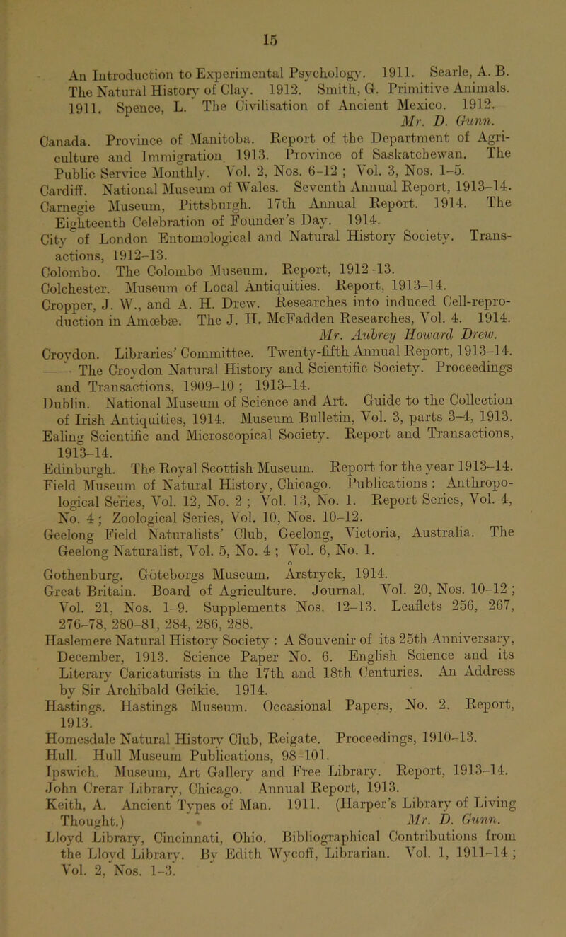 An Introduction to Experimental Psychology. 1911. Searle, A. B. The Natural History of Clay. 1912. Smith, G. Primitive Animals. 1911. Spence, L. The Civilisation of Ancient Mexico. 1912. Mr. D. Gunn. Canada. Province of Manitoba. Keport of the Department of Agri- culture and Immigration 1913. Province of Saskatchewan. The Public Service Monthly. Vol. 2, Nos. 6-12 ; \ol. 3, Nos. 1-5. Cardiff. National Museum of Wales. Seventh Annual Eepoi-t, 1913-14. Carnegie Museum, Pittsburgh. 17th Annual Eeport. 1914. The Eighteenth Celebration of Founder’s Day. 1914. City of London Entomological and Natural History Society. Trans- actions, 1912-13. Colombo. The Colombo Museum. Eeport, 1912 -13. Colchester. Museum of Local Antiquities. Eeport, 1913-14. Cropper, J. W., and A. H. Drew. Eesearches into induced Cell-repro- duction in Amoebse. The J. H, McFadden Eesearches, Vol. 4. 1914. Mr. Aubrey HoumA Drew. Croydon. Libraries’ Committee. Twenty-fifth Annual Eeport, 1913-14. The Croydon Natural History and Scientific Society. Proceedings and Transactions, 1909-10 ; 1913-14. Dublin. National Museum of Science and Art. Guide to the Collection of Irish Antiquities, 1914. Museum Bulletin, Vol. 3, parts 3-4, 1913. Ealing Scientific and Microscopical Society. Eeport and Transactions, 1913-14. Edinburgh. The Eoyal Scottish Museum. Eeport for the year 1913-14. Field Museum of Natural History, Chicago. Publications : Anthropo- logical Series, Vol. 12, No. 2 ; Vol. 13, No. 1. Eeport Series, \ol. 4, No. 4 ; Zoological Series, Vol. 10, Nos. 10-12. Geelong Field Naturalists’ Club, Geelong, Victoria, Australia. The Geelong Naturalist, Vol. 5, No. 4 ; Vol. 6, No. 1. o Gothenburg. Goteborgs Museum. Arstryck, 1914. Great Britain. Board of Agriculture. Journal. Vol. 20, Nos. 10-12 ; Vol. 21, Nos. 1-9. Supplements Nos. 12-13. Leaflets 256, 267, 276-78, 280-81, 284, 286, 288. Haslemere Natural History Society : A Souvenir of its 25th Anniversary, December, 1913. Science Paper No. 6. English Science and its Literary Caricaturists in the 17th and 18th Centuries. An Address by Sir Archibald Geikie. 1914. Hastings. Hastings Museum. Occasional Papers, No. 2. Eeport, 1913. Homesdale Natural History Club, Eeigate. Proceedings, 1910-13. Hull. Hull Museum Publications, 98-101. Ipswich. Mmseum, Art Gallery and Free Library. Eeport, 1913-14. John Crerar Library, Chicago. Annual Eeport, 1913. Keith, A. Ancient Types of Man. 1911. (Harper’s Library of Living Thousht.) » Mr. D. Gunn. Lloyd Library, Cincinnati, Ohio. Bibliogi’aphical Contributions from the Lloyd Library. By Edith Wycoff, Librarian. Vol. 1, 1911-14 ; Vol. 2, Nos. 1-3.