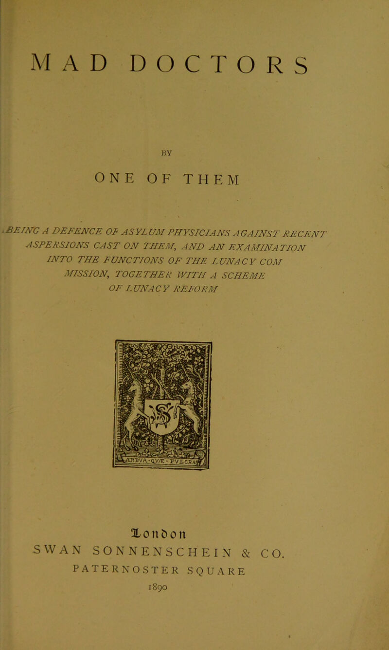 BY ONE OF THE M .BEING A DEFENCE 01 ASYLUM PHYSICIANS AGAINST DECENT A SEE ESIONS CAST ON THEM, AND AN EXAMINATION INTO THE FUNCTIONS OF THE LUNACY COM MISSION, TOGETHER WITH A SCHEME OF LUNACY REFORM Xonfcoit SWAN SONNENSCHEIN & CO. PATERNOSTER SQUARE 1890