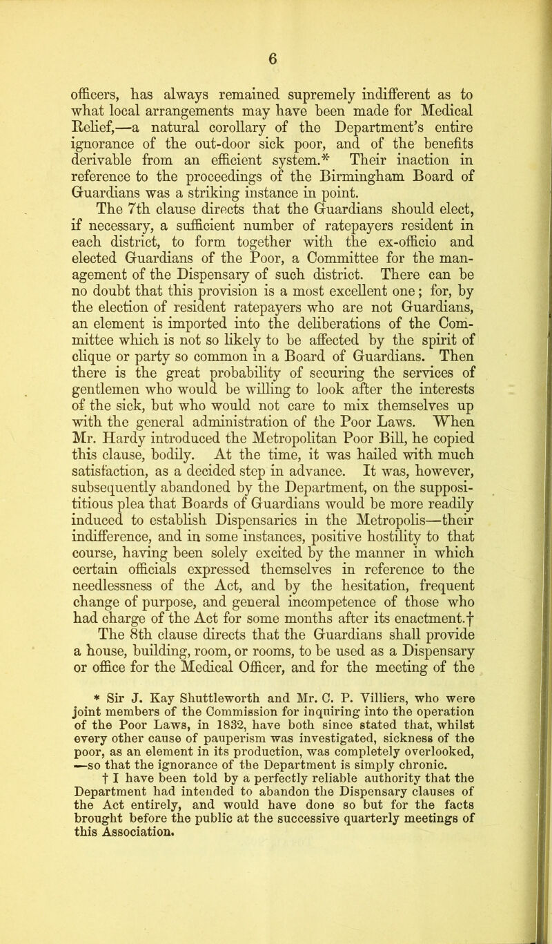 officers, has always remained supremely indifferent as to what local arrangements may have been made for Medical Rehef,—a natural corollary of the Department’s entire ignorance of the out-door sick poor, and of the benefits derivable from an efficient system.^ Their inaction in reference to the proceedings of the Birmingham Board of Gfuardians was a striking instance in point. The 7th clause directs that the Guardians should elect, if necessary, a sufficient number of ratepayers resident in each district, to form together with the ex-officio and elected Guardians of the Poor, a Committee for the man- agement of the Dispensary of such district. There can be no doubt that this provision is a most excellent one; for, by the election of resident ratepayers who are not Guardians, an element is imported into the dehberations of the Com- mittee which is not so Hkely to be affected by the spirit of cHque or party so common in a Board of Guardians. Then there is the great probability of securing the services of gentlemen who would be willing to look after the interests of the sick, but who would not care to mix themselves up with the general administration of the Poor Laws. When Mr. Hardy introduced the MetropoHtan Poor Bill, he copied this clause, bodily. At the time, it was hailed with much satisfaction, as a decided step in advance. It was, however, subsequently abandoned by the Department, on the supposi- titious plea that Boards of Guardians would be more readily induced to establish Dispensaries in the Metropolis—their indifference, and in some instances, positive hostility to that course, ha\dng been solely excited by the manner in which certain officials expressed themselves in reference to the needlessness of the Act, and by the hesitation, frequent change of purpose, and general incompetence of those who had charge of the Act for some months after its enactment.f The 8th clause directs that the Guardians shall provide a house, building, room, or rooms, to be used as a Dispensary or office for the Medical Officer, and for the meeting of the * Sir J. Kay Shuttleworth and Mr. G. P. Villiers, who were joint members of the Commission for inquiring into the operation of the Poor Laws, in 1832, have both since stated that, whilst every other cause of pauperism was investigated, sickness of the poor, as an element in its production, was completely overlooked, -—so that the ignorance of the Department is simply chronic. 11 have been told by a perfectly reliable authority that the Department had intended to abandon the Dispensary clauses of the Act entirely, and would have done so but for the facts brought before the public at the successive quarterly meetings of this Association.