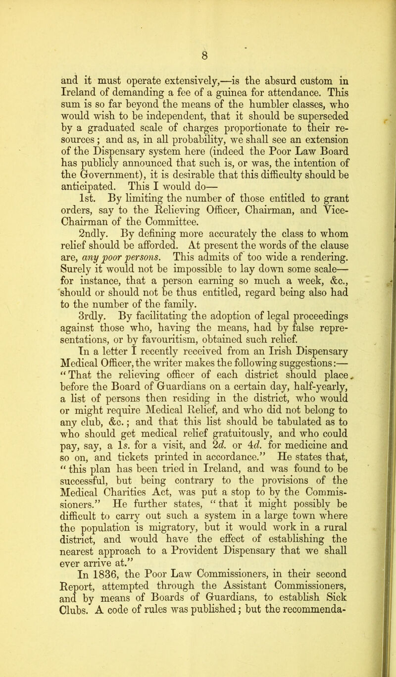 and it must operate extensively,—is the absurd custom in Ireland of demanding a fee of a guinea for attendance. This sum is so far beyond the means of the humbler classes, who would wish to he independent, that it should he superseded hy a graduated scale of charges proportionate to their re- sources ; and as, in all probability, we shall see an extension of the Dispensary system here (indeed the Poor Law Board has publicly announced that such is, or was, the intention of the Grovernment), it is desirable that this difficulty should be anticipated. This I would do— 1st. By limiting the number of those entitled to grant orders, say to the Believing Officer, Chairman, and Vice- Chairman of the Committee. 2ndly. By defining more accurately the class to whom relief should be afforded. At present the words of the clause are, any poor persons. This admits of too wide a rendering. Surely it would not be impossible to lay down some scale— for instance, that a person earning so much a week, &c., should or should not be thus entitled, regard being also had to the number of the family. 3rdly. By facilitating the adoption of legal proceedings against those who, having the means, had by false repre- sentations, or by favouritism, obtained such relief. In a letter I recently received from an Irish Dispensary Medical Officer, the writer makes the following suggestions:— ^^That the relieving officer of each district should places before the Board of Guardians on a certain day, half-yearly, a Hst of persons then residing in the district, who would or might require Medical Relief, and who did not belong to any club, &c.; and that this list should be tabulated as to who should get medical relief gratuitously, and who could pay, say, a I5. for a visit, and 2d. or 4c?. for medicine and so on, and tickets printed in accordance.’’ He states that, ‘‘ this plan has been tried in Ireland, and was found to be successful, but being contrary to the provisions of the Medical Charities Act, was put a stop to by the Commis- sioners.” He further states, “that it might possibly be difficult to carry out such a system in a large town where the population is migratory, but it would work in a rural district, and would have the effect of estabhshing the nearest approach to a Provident Dispensary that we shall ever arrive at.” In 1836, the Poor Law Commissioners, in their second Report, attempted through the Assistant Commissioners, and by means of Boards of Guardians, to establish Sick Clubs. A code of rules was published; but the recommenda-