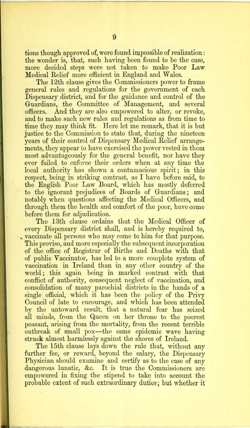 tions though, approved of, were found irupossible of realization: the wonder is, that, such having been found to be the case, more decided steps were not taken to make Poor Law Medical Belief more efficient in England and Wales. The 12th clause gives the Commissioners power to frame general rules and regulations for the government of each Dispensary district, and for the guidance and control of the Guardians, the Committee of Management, and several officers. And they are also empowered to alter, or revoke, and to make such new rules and regulations as from time to time they may think fit. Here let me remark, that it is but justice to the Commission to state that, during the nineteen years of their control of Dispensary Medical Eefief arrange- ments, they appear to have exercised the power vested in them most advantageously for the general benefit, nor have they ever failed to enforce their orders when at any time the local authority has shown a contumacious spirit; in this respect, being in striking contrast, as I have before said, to the English Poor Law Board, which has mostly deferred to the ignorant prejudices of Boards of Guardians; and notably when questions affecting the Medical Officers, and through them the health and comfort of the poor, have come before them for adjudication. The 13th clause ordains that the Medical Officer of every Dispensary district shall, and is hereby required to, ^ vaccinate all persons who may come to him for that purpose. This proviso, and more especially the subsequent incorporation of the office of Registrar of Births and Deaths with that of public Yaccinator, has led to a more complete system of vaccination in Ireland than in any other country of the world; this again being in marked contrast with that conflict of authority, consequent neglect of vaccination, and consolidation of many parochial districts in the hands of a single official, which it has been the policy of the Privy Council of late to encourage, and which has been attended by the untoward result, that a natural fear has seized all minds, from the Queen on her throne to the poorest peasant, arising from the mortality, from the recent terrible outbreak of small pox—the same epidemic wave having struck almost harmlessly against the shores of Ireland. The 15th clause lays down the rule that, without any further fee, or reward, beyond the salary, the Dispensary Physician should examine and certify as to the case of any dangerous lunatic, &c. It is true the Commissioners are empowered in fixing the stipend to take into account the probable extent of such extraordinary duties; but whether it