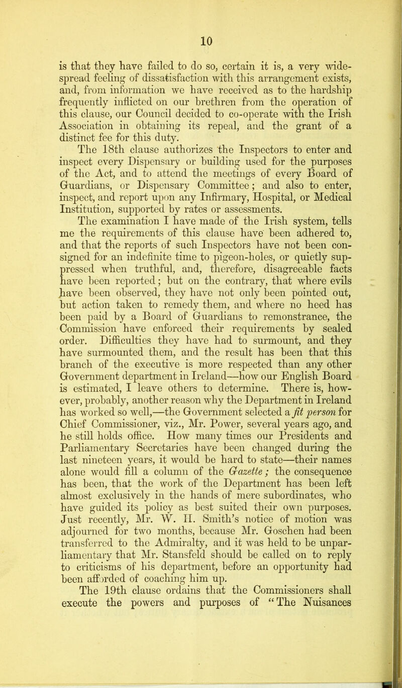 is that they have failed to do so, certain it is, a very wide- spread feeling of dissatisfaction with this arrangement exists, and, from information we have received as to the hardship frequently inflicted on our brethren from the operation of this clause, our Council decided to co-operate with the Irish Association in obtaining its repeal, and the grant of a distinct fee for this duty. The 18th clause authorizes 'the Inspectors to enter and inspect every Dispensary or building used for the purposes of the Act, and to attend the meetings of every Board of Guardians, or Dispensary Committee; and also to enter, inspect, and report upon any Infirmary, Hospital, or Medical Institution, supported by rates or assessments. The examination I have made of the Irish system, tells me the requirements of this clause have been adhered to, and that the reports of such Inspectors have not been con- signed for an indefinite time to pigeon-holes, or quietly sup- pressed when truthful, and, therefore, disagreeable facts have been reported; but on the contrary, that where evils have been observed, they have not only been pointed out, but action taken to remedy them, and where no heed has been paid by a Board of Guardians to remonstrance, the Commission have enforced their requirements by sealed order. Difficulties they have had to surmount, and they have surmounted them, and the result has been that this branch of the executive is more respected than any other Government department in Ireland—how our English Board is estimated, I leave others to determine. There is, how- ever, probably, another reason why the Department in Ireland has worked so well,—the Government selected a fit person for Chief Commissioner, viz., Mr. Power, several years ago, and he still holds office. How many times our Presidents and Parliamentary Secretaries have been changed during the last nineteen years, it would be hard to state—their names alone would fiU a column of the Crazette ; the consequence has been, that the work of the Department has been left almost exclusively in the hands of mere subordinates, who have guided its policy as best suited their own purposes. Just recently, Mr. W. IT. Smith’s notice of motion was adjourned for two months, because Mr. Goschen had been transferred to the Admiralty, and it was held to be unpar- liamentary that Mr. Stansfeld should be called on to reply to criticisms of his department, before an opportunity had been afforded of coaching him up. The I9th clause ordains that the Commissioners shall execute the powers and purposes of “The Nuisances