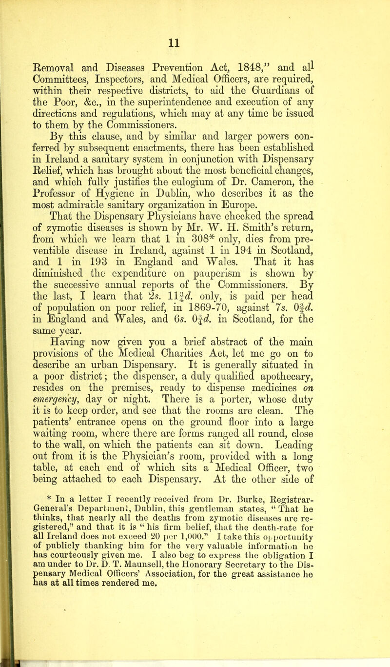 Removal and Diseases Prevention Act, 1848,’’ and all Committees, Inspectors, and Medical Officers, are required, within their respective districts, to aid the Gfuardians of the Poor, &c., in the superintendence and execution of any directions and regulations, which may at any time he issued to them by the Commissioners. By this clause, and by similar and larger powers con- ferred by subsequent enactments, there has been estahHshed in Ireland a sanitary system in conjunction with Dispensary Rehef, which has brought about the most beneficial changes, and which fully justifies the eulogium of Dr. Cameron, the Professor of Hygiene in Dublin, who describes it as the most admirable sanitary organization in Europe. That the Dispensary Physicians have checked the spread of zymotic diseases is shown by Mr. W. H. Smith’s return, from which we learn that 1 in 308* only, dies from pre- ventible disease in Ireland, against 1 in 194 in Scotland, and 1 in 193 in England and Wales. That it has diminished the expenditure on pauperism is shown by the successive annual reports of the Commissioners. By the last, I learn that 25. life?, only, is paid per head of population on poor relief, in 1869-70, against 7s. Ofc?. in England and Wales, and 6s. Ofd in Scotland, for the same year. Having now given you a brief abstract of the main provisions of the Medical Charities Act, let me go on to describe an urban Dispensary. It is generally situated in a poor district; the dispenser, a duly qualified apothecary, resides on the premises, ready to dispense medicines on emergency, day or night. There is a porter, whose duty it is to keep order, and see that the rooms are clean. The patients’ entrance opens on the ground floor into a large waiting room, where there are forms ranged all round, close to the wall, on which the patients can sit down. Leading out from it is the Physician’s room, provided with a long table, at each end of which sits a Medical Officer, two being attached to each Dispensary. At the other side of * In a letter I recently received from Dr. Burke, Kegistrar- GeneiaFs Department, Dublin, this gentleman states, “That he thinks, that nearly all the deaths from zymotic diseases are re- gistered,” and that it is “ his firm belief, that the death-rate for all Ireland does not exceed 20 per 1,000.” I take this o}-portunity of publicly thanking him for the very valuable information he has courteously given me. I also beg to express the obligation I am under to Dr. D. T. Maunsell, the Honorary Secretary to the Dis- pensary Medical Officers’ Association, for the great assistance ho has at all times rendered me.