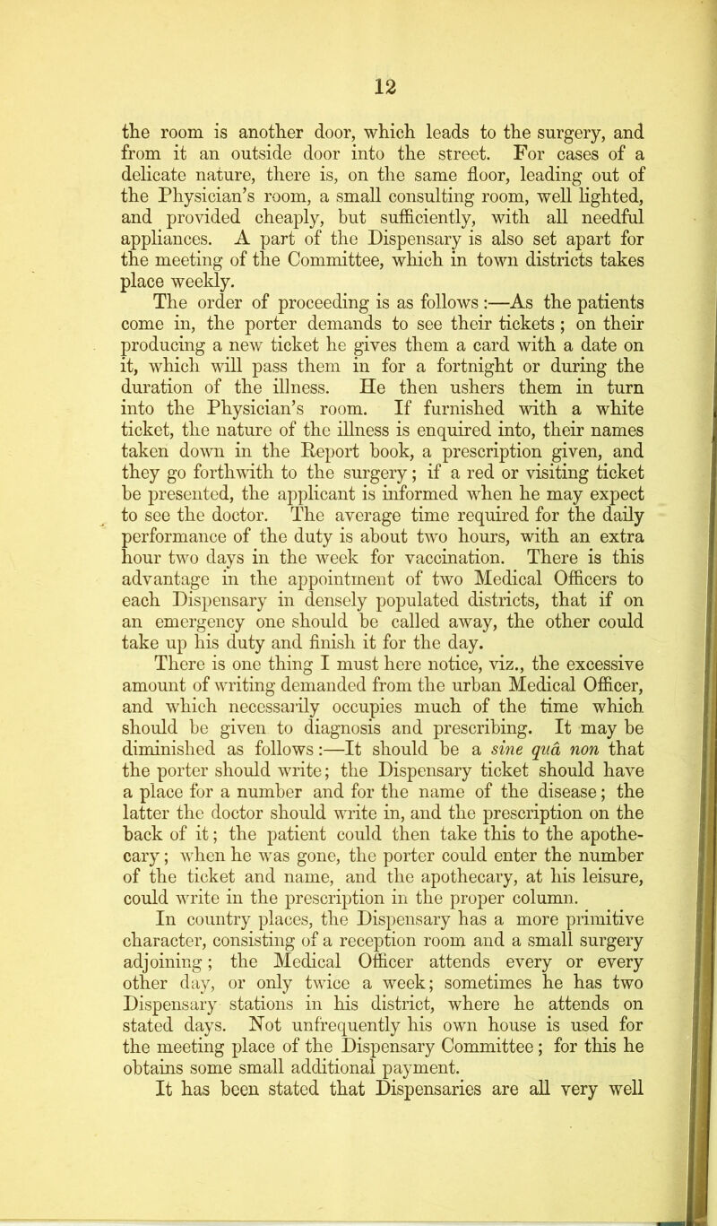 the room is another door, which leads to the surgery, and from it an outside door into the street. For cases of a delicate nature, there is, on the same floor, leading out of the Physician’s room, a small consulting room, well lighted, and provided cheaply, but sufficiently, with all needful appliances. A part of the Dispensary is also set apart for the meeting of the Committee, which in town districts takes place weekly. The order of proceeding is as follows :—As the patients come in, the porter demands to see their tickets ; on their producing a new ticket he gives them a card with a date on it, which will pass them in for a fortnight or during the duration of the illness. He then ushers them in turn into the Physician’s room. If furnished with a white ticket, the nature of the illness is enquired into, their names taken down in the Deport book, a prescription given, and they go forthwith to the surgery; if a red or visiting ticket be presented, the applicant is informed when he may expect to see the doctor. The average time required for the daily performance of the duty is about two hours, with an extra hour two days in the week for vaccination. There is this advantage in the appointment of two Medical Officers to each Dispensary in densely populated districts, that if on an emergency one should be called away, the other could take up his duty and finish it for the day. There is one thing I must here notice, viz., the excessive amount of writing demanded from the urban Medical Officer, and which necessarily occupies much of the time which should be given to diagnosis and prescribing. It may be diminished as follows:—It should be a sine qua non that the porter should write; the Dispensary ticket should have a place for a number and for the name of the disease; the latter the doctor should write in, and the prescription on the back of it; the patient could then take this to the apothe- cary ; when he was gone, the porter could enter the number of the ticket and name, and the apothecary, at his leisure, could write in the prescription in the proper column. In country places, the Dispensary has a more primitive character, consisting of a reception room and a small surgery adjoining; the Medical Officer attends every or every other day, or only twice a week; sometimes he has two Dispensary stations in his district, where he attends on stated days. Not unfrequently his own house is used for the meeting place of the Dispensary Committee ; for this he obtains some small additional payment. It has been stated that Dispensaries are aU very well