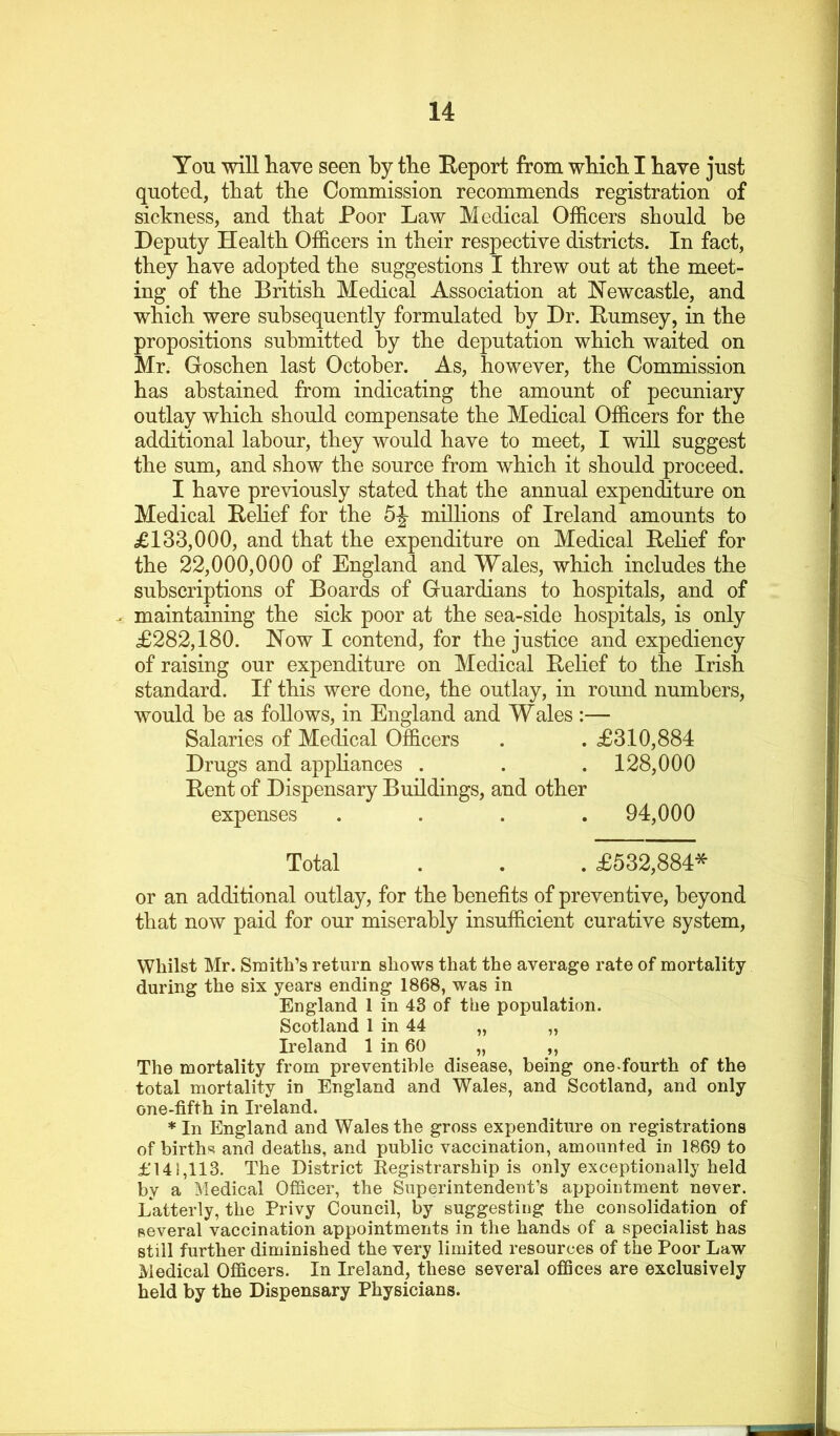 You will have seen by the Eeport from wbicb I have just quoted, that the Commission recommends registration of sickness, and that Poor Law Medical Officers should be Deputy Health Officers in their respective districts. In fact, they have adopted the suggestions I threw out at the meet- ing of the British Medical Association at Newcastle, and which were subsequently formulated by Dr. Eumsey, in the propositions submitted by the deputation which waited on Mr. Goschen last October. As, however, the Commission has abstained from indicating the amount of pecuniary outlay which should compensate the Medical Officers for the additional labour, they would have to meet, I will suggest the sum, and show the source from which it should proceed. I have previously stated that the annual expenditure on Medical Rehef for the millions of Ireland amounts to £133,000, and that the expenditure on Medical ReHef for the 22,000,000 of England and Wales, which includes the subscriptions of Boards of Guardians to hospitals, and of . maintaining the sick poor at the sea-side hospitals, is only £282,180. Now I contend, for the justice and expediency of raising our expenditure on Medical Relief to the Irish standard. If this were done, the outlay, in round numbers, would be as follows, in England and Wales :— Salaries of Medical Officers . . £310,884 Drugs and appliances . . .128,000 Rent of Dispensary Buildings, and other expenses .... 94,000 Total . . . £532,884* or an additional outlay, for the benefits of preventive, beyond that now paid for our miserably insufficient curative system. Whilst Mr. Smith’s return shows that the average rate of mortality during the six years ending 1868, was in England 1 in 43 of the population. Scotland 1 in 44 „ „ Ireland 1 in 60 „ ,, The mortality from preventible disease, being one-fourth of the total mortality in England and Wales, and Scotland, and only one-fifth in Ireland. * In England and Wales the gross expenditure on registrations of birth«? and deaths, and public vaccination, amounted in 1869 to £141,113. The District Registrarship is only exceptionally held by a Medical Officer, the Superintendent’s appointment never. Latterly, the Privy Council, by suggesting the consolidation of several vaccination appointments in the hands of a specialist has still further diminished the very limited resources of the Poor Law Medical Officers. In Ireland, these several offices are exclusively held by the Dispensary Physicians.