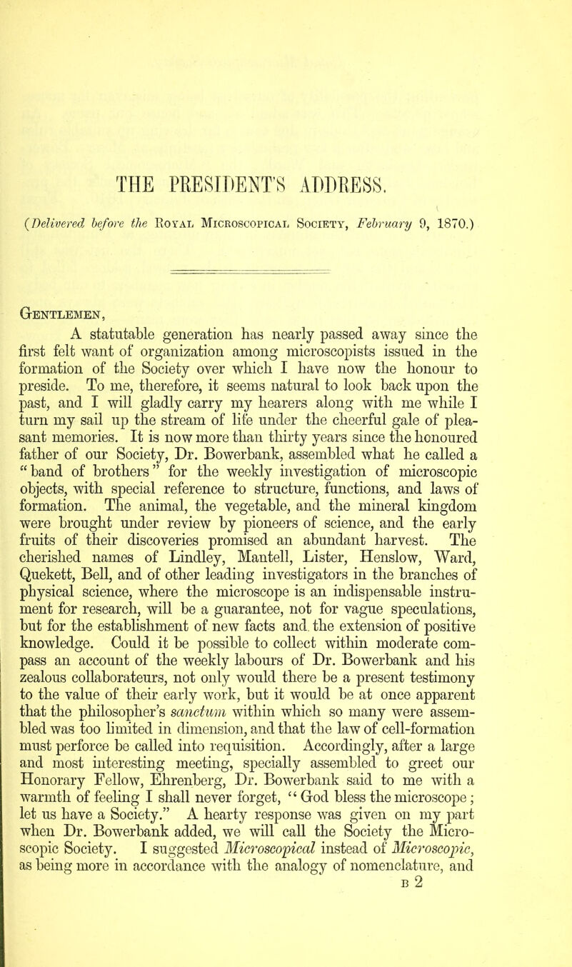 {Delivered before the Royal Microscopical Society-, February 9, 1870.) Gentlemen, A statutable generation has nearly passed away since the first felt want of organization among microscopists issued in the formation of the Society over which I have now the honour to preside. To me, therefore, it seems natural to look back upon the past, and I will gladly carry my hearers along with me while I turn my sail up the stream of life under the cheerful gale of plea- sant memories. It is now more than thirty years since the honoured father of our Society, Dr. Bowerbank, assembled what he called a “band of brothers” for the weekly investigation of microscopic objects, with special reference to structure, functions, and laws of formation. The animal, the vegetable, and the mineral kingdom were brought under review by pioneers of science, and the early fruits of their discoveries promised an abundant harvest. The cherished names of Bindley, Mantell, Lister, Henslow, Ward, Quekett, Bell, and of other leading investigators in the branches of physical science, where the microscope is an indispensable instru- ment for research, will be a guarantee, not for vague speculations, but for the establishment of new facts and. the extension of positive knowledge. Could it be possible to collect within moderate com- pass an account of the weekly labours of Dr. Bowerbank and his zealous collaborateurs, not only would there be a present testimony to the value of their early work, but it would be at once apparent that the philosopher’s sanctum within which so many were assem- bled was too limited in dimension, and that the law of cell-formation must perforce be called into requisition. Accordingly, after a large and most interesting meeting, specially assembled to greet our Honorary Fellow, Ehrenberg, Dr. Bowerbank said to me with a warmth of feeling I shall never forget, ‘‘ God bless the microsco|Te; let us have a Society.” A hearty response was given on my part when Dr. Bowerbank added, we will call the Society the Micro- scopic Society. I suggested Microscopical instead of Microscopic, as being more in accordance Yvith the analogy of nomenclature, and