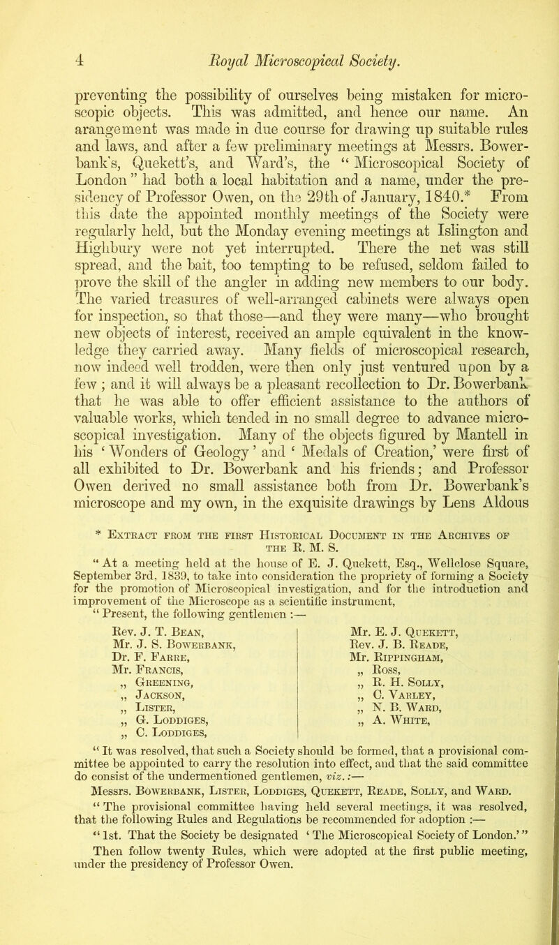 preventing tlie possibility of ourselves being mistaken for micro- scopic objects. This was admitted, and lienee our name. An arangement was made in due course for drawing up suitable rules and laws, and after a few preliminary meetings at Messrs. Bower- bank’s, Quekett s, and Ward’s, the “ Microscopical Society of London ” had both a local habitation and a name, under the pre- sidency of Professor Owen, on the 29th of January, 1840.* From this date the appointed monthly meetings of the Society were regularly held, but the Monday evening meetings at Islington and Highbury were not yet interrupted. There the net was still spread, and the bait, too tempting to be refused, seldom failed to prove the skill of the angler in adding new members to our body. The varied treasures of well-arranged cabinets were always open for inspection, so that those—and they were many—who brought new objects of interest, received an ample equivalent in the know- ledge they carried away. Many fields of microscopical research, now indeed well trodden, were then only just ventured upon by a few ; and it will always be a pleasant recollection to Dr. Bowerbank that he was able to offer efficient assistance to the authors of valuable works, which tended in no small degree to advance micro- scopical investigation. Many of the objects figured by Mantell in his ‘ Wonders of Geology ’ and ‘ Medals of Creation,’ were first of all exhibited to Dr. Bowerbank and his friends; and Professor Owen derived no small assistance both from Dr. Bowerbank’s microscope and my own, in the exquisite drawings by Lens Aldous * Extkact from the first Historical Document in the Archives op THE K. M. S. “ At a meeting held at the house of E. J. Quekett, Esq., Wellclose Square, September 3rd, 1839, to take into consideration the propriety of forming a Society for the promotion of Microscopical investigation, and for the introduction and improvement of the Microscope as a scientific instrument, “ Present, the following gentlemen ;— Rev. J. T. Bean, Mr. J. S. Bowerbank, Dr. F. Farre, Mr. Francis, „ Greening, „ Jackson, „ Lister, „ G. Loddiges, „ C. Loddiges, Mr. E. J. Quekett, Rev. J. B. Reade, Mr. Rippingham, „ Ross, „ R. H. Solly, „ 0. Varley, „ N. B. Ward, „ A. White, It was resolved, that such a Society should be formed, that a provisional com- mittee be aiipointed to carry the resolution into eifect, and that the said committee do consist of the undermentioned gentlemen, viz.:— Messrs. Bowerbank, Lister, Loddiges, Quy:kett, Reade, Solly, and Ward. “ The provisional committee liaving held several meetings, it was resolved, that the following Rules and Regulations be recommended for adoption :— “ 1st. That the Society be designated ‘ The Microscopical Society of London.’ ” Then follow twenty Rules, which were adopted at the first public meeting, under the presidency of Professor Owen.