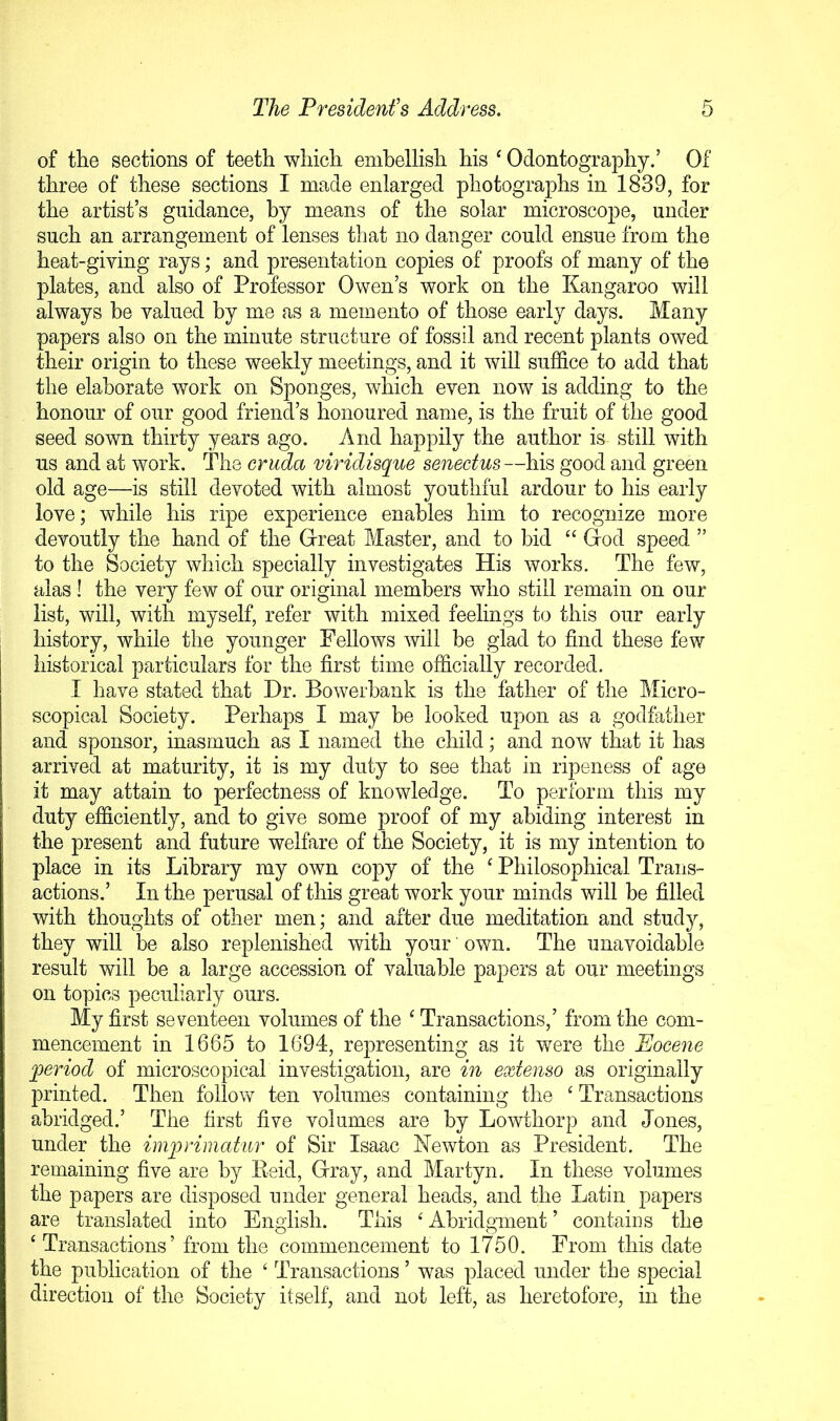 of the sections of teeth which embellish his ^ Odontography.’ Of three of these sections I made enlarged photographs in 1839, for the artist’s guidance, by means of the solar microscope, under such an arrangement of lenses that no danger could ensue from the heat-giving rays; and presentation copies of proofs of many of the plates, and also of Professor Owen’s work on the Kangaroo will always be valued by me as a memento of those early days. Many papers also on the minute structure of fossil and recent plants owed their origin to these weekly meetings, and it will suffice to add that the elaborate work on Sponges, which even now is adding to the honour of our good friend’s honoured name, is the fruit of the good seed sown thirty years ago. And happily the author is still with us and at work. The cruda viridisque senectus—his good and green old age—is still devoted with almost youthful ardour to his early love; while his ripe experience enables him to recognize more devoutly the hand of the Great Master, and to bid “ God speed ” to the Society which specially investigates His works. The few, alas 1 the very few of our original members who still remain on our list, will, with myself, refer with mixed feelings to this our early history, while the younger Fellows will be glad to find these few historical particulars for the first time officially recorded. I have stated that Dr. Bowerbank is the father of the Micro- scopical Society. Perhaps I may be looked upon as a godfather and sponsor, inasmuch as I named the child; and now that it has arrived at maturity, it is my duty to see that in ripeness of age it may attain to perfectness of knowledge. To perform this my duty efficiently, and to give some proof of my abiding interest in the present and future welfare of the Society, it is my intention to place in its Library my own copy of the ^ Philosophical Trans- actions.’ In the perusal of this great work your minds will be filled with thoughts of other men; and after due meditation and study, they will be also replenished with your' own. The unavoidable result will be a large accession of valuable papers at our meetings on topics peculiarly ours. My first seventeen volumes of the ^ Transactions,’ from the com- mencement in 1665 to 1694, representing as it were the Eocene joeriod of microscopical investigation, are in extenso as originally printed. Then follow ten volumes containing the ‘ Transactions abridged.’ The first five volumes are by Lowthorp and Jones, under the imprimatur of Sir Isaac Newton as President. The remaining five are by Eeid, Gray, and Martyn. In these volumes the papers are disposed under general heads, and the Latin papers are translated into English. This ‘ Abridgment ’ contaiDs the ‘ Transactions’ from the commencement to 1750. From this date the publication of the ‘ Transactions ’ was placed under the special direction of the Society itself, and not left, as heretofore, in the