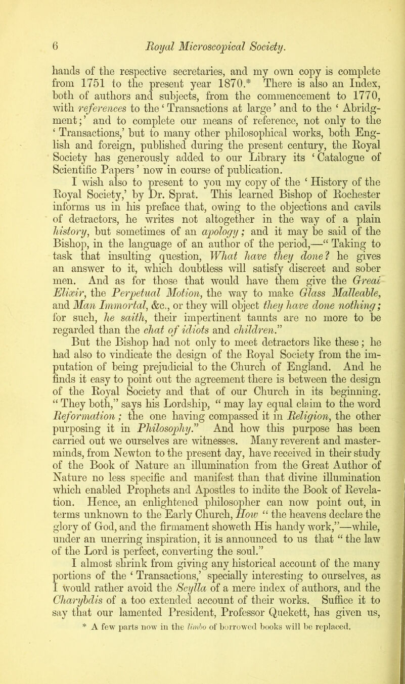 hands of the respective secretaries, and my own copy is complete from 1751 to the present year 1870;^ There is also an Index, both of authors and subjects, from the commencement to 1770, with references to the ‘ Transactions at large ’ and to the ‘ Abridg- ment;’ and to complete our means of reference, not only to the ‘ Transactions,’ hut to many other philosophical works, both Eng- lish and foreign, published during the present century, the Koyal : Society has generously added to our Library its ‘Catalogue of j Scientific Papers ’ now in course of publication. | I wish also to present to you my copy of the ‘ History of the | Koyal Society,’ by Dr. Sprat. This learned Bishop of Rochester informs us in his preface that, owing to the objections and cavils of detractors, he writes not altogether in the way of a plain history, but sometimes of an apology; and it may be said of the Bishop, in the language of an author of the period,—“ Taking to task that insulting question. What have they done? he gives an answer to it, which doubtless will satisfy discreet and sober , men. And as for those that would have them give the Great Elixir, the Perjoetual Motion, the way to make Glass Malleable, and Man Immortal, &c,, or they will object they have done nothing; for such, he saith, their impertinent taunts are no more to be regarded than the chat of idiots and children!’ , But the Bishop had not only to meet detractors like these; he had also to vindicate the design of the Royal Society from the im- putation of being prejudicial to the Church of England. And he finds it easy to point out the agreement there is between the design ; of the Royal Society and that of our Church in its beginning. “ They both,” says his Lordship, “ may lay equal claim to the word Reformation; the one having compassed it in Religion, the other purposing it in Philosophy.” And how this purpose has been ; carried out we ourselves are witnesses. Many reverent and master- minds, from Newton to the present day, have received in their study of the Book of Nature an illumination from the Great Author of ; Nature no less specific and manifest than that divine illumination ! which enabled Prophets and Apostles to indite the Book of Revela- : tion. Hence, an enlightened philosopher can now point out, in j terms unknown to the Early Church, How “ the heavens declare the ‘; glory of God, and the firmament showeth His handy work,”—while, under an unerring inspiration, it is announced to us that “ the law of the Lord is perfect, converting the soul.” I almost shrink from giving any historical account of the many portions of the ‘ Transactions,’ specially interesting to ourselves, as I would rather avoid We Scylla of a mere index of authors, and the Charyhdis of a too extended account of their works. Suffice it to say that our lamented President, Professor Quekett, has given us, * A few parts now in the limho of borrowed books will be replaced.