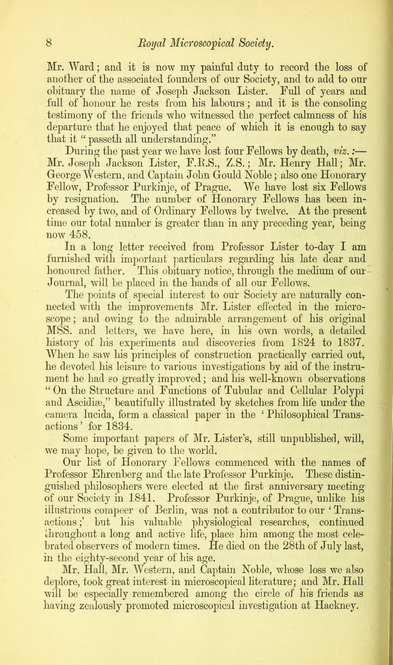 Mr. Ward; and it is now my painful duty to record the loss of another of the associated founders of our Society, and to add to our obituary the name of Joseph Jackson Lister. Full of years and full of honour he rests from his labours; and it is the consoling testimony of the friends who witnessed the perfect calmness of his departure that he enjoyed that peace of which it is enough to say that it “ passeth all understanding.” During the past year we have lost four Fellows by death, viz.:— Mr. Joseph Jackson Lister, F.E.S., Z.S.; Mr. Henry Hall; Mr. George Western, and Captain John Gould Noble; also one Honorary Fellow, Professor Purkinje, of Prague. We have lost six Fellows by resignation. The number of Honorary Fellows has been in- creased by two, and of Ordinary Fellows by twelve. At the present time our total number is greater than in any preceding year, being now 458. In a long letter received from Professor Lister to-day I am furnished with important particulars regarding his late dear and honoured father. This obituary notice, through the medium of our Journal, will be placed in the hands of all our Fellows. The points of special interest to our Society are naturally con- nected with the improvements Mr. Lister effected in the micro- scope ; and owing to the admirable arrangement of his original MSS. and letters, we have here, in his own words, a detailed history of his experiments and discoveries from 1824 to 1837. When he saw his principles of construction practically carried out, he devoted his leisure to various investigations by aid of the instru- ment he had so greatly improved; and his well-known observations “ On the Structure and Functions of Tubular and Cellular Polypi and Ascidi£e,” beautifully illustrated by sketches from life under the camera lucida, form a classical paper in the ‘ Philosophical Trans- actions ’ for 1834. Some important papers of Mr. Lister’s, still unpublished, will, we may hope, be given to the world. Our list of Honorary Fellows commenced with the names of Professor Ehrenberg and the late Professor Purkinje. These distin- guished philosophers were elected at the first anniversary meeting of our Society in 1841. Professor Purkinje, of Prague, unlike his illustrious compeer of Berlin, was not a contributor to our ‘ Trans- actions but his valuable physiological researches, continued uhroughout a long and active life, place him among the most cele- brated observers of modern times. He died on the 28th of July last, in the eighty-second year of his age. Mr. Hall, Mr. Western, and Captain Noble, whose loss we also deplore, took great interest in microscopical literature: and Mr. Hail will be especially remembered among the circle of his friends as having zealously promoted microscopical investigation at Hackney.