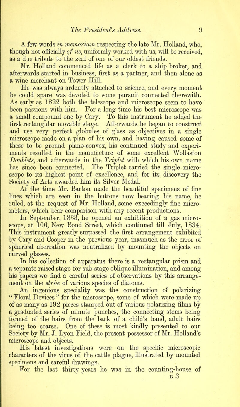 A few words in memoriam respecting the late Mr. Holland, who, though not officially of us, uniformly worked with us, will be received, as a due tribute to the zeal of one of our oldest friends. Mr. Holland commenced life as a clerk to a ship broker, and afterwards started in business, first as a partner, and then alone as a wine merchant on Tower Hill. He was always ardently attached to science, and every moment he could spare was devoted to some pursuit connected therewith. As early as 1822 both the telescope and microscope seem to have been passions with him. For a long time his best microscope was a small compound one by Cary. To this instrument he added the first rectangular movable stage. Afterwards he began to construct and use very perfect globules of glass as objectives in a single microscope made on a plan of his own, and having caused some of these to be ground plano-convex, his continued study and experi- ments resulted in the manufacture of some excellent Wollaston Doublets, and afterwards in the Triplet with which his own name has since been connected. The Triplet carried the single micro- scope to its highest point of excellence, and for its discovery the Society of Arts awarded him its Silver Medal. At the time Mr. Barton made the beautiful specimens of fine lines which are seen in the buttons now bearing his name, he ruled, at the request of Mr. Holland, some exceedingly fine micro- meters, which hear comparison with any recent productions. In September, 1833, he opened an exhibition of a gas micro- scope, at 106, New Bond Street, which continued till July, 1834. This instrument greatly surpassed the first arrangement exhibited by Cary and Cooper in the previous year, inasmuch as the error of spherical aberration was neutralized by mounting the objects on curved glasses. In his collection of apparatus there is a rectangular prism and a separate raised stage for sub-stage oblique- illumination, and among his papers we find a careful series of observations by this arrange- ment on the strim of various species of diatoms. An ingenious speciality was the construction of polarizing “ Floral Devices ” for the microscope, some of which were made up of as many as 192 pieces stamped out of various polarizing films by a graduated series of minute punches, the connecting stems being formed of the hairs from the hack of a child’s hand, adult hairs being too coarse. One of these is most kindly presented to our Society by Mr. J. Lyon Field, the present possessor of Mr. Holland’s microscope and objects. His latest investigations were on the specific microscopic characters of the virus of the cattle plague, illustrated by mounted specimens and careful drawings. For the last thirty years he was in the counting-house of B 3