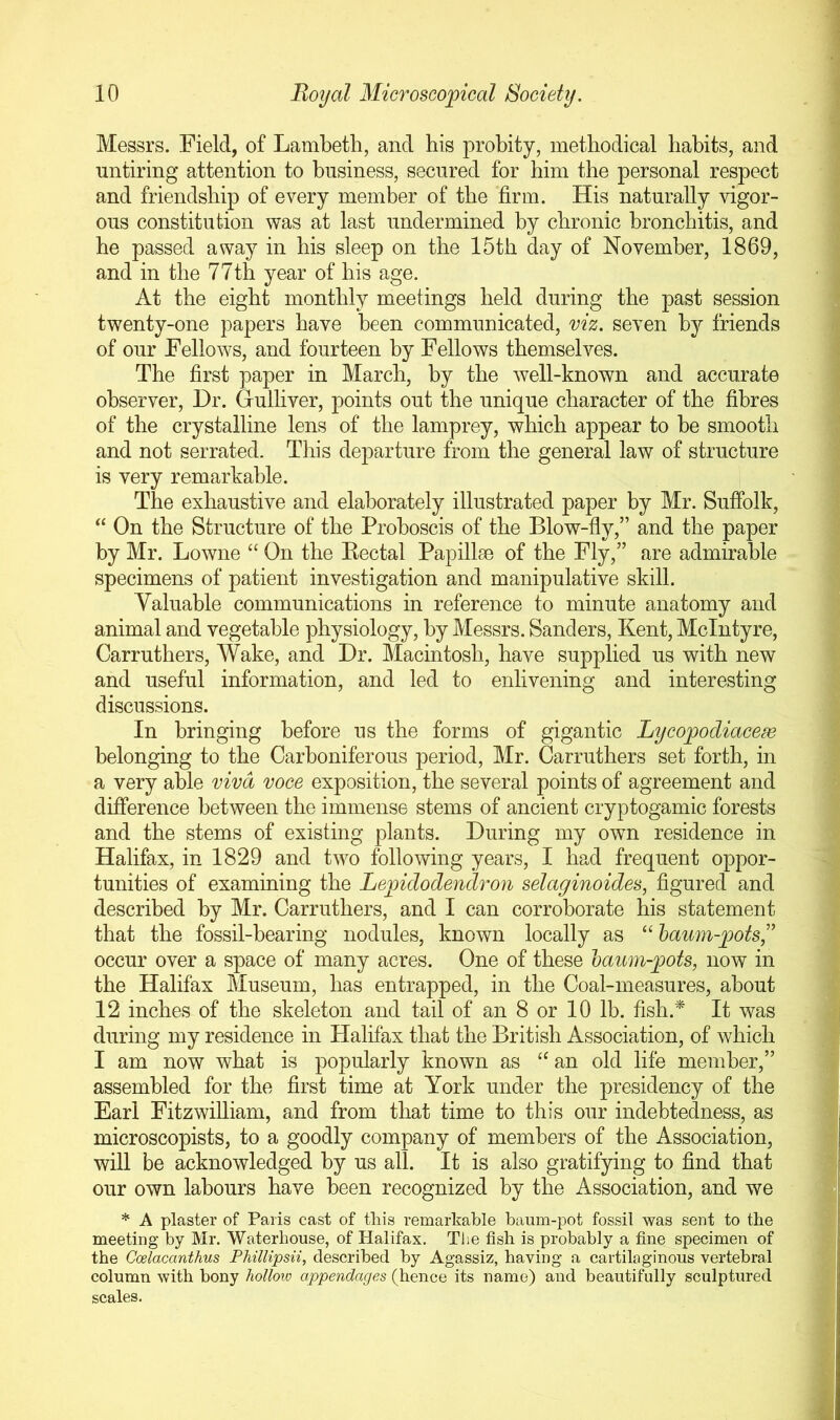 Messrs. Field, of Lambeth, and his probity, methodical habits, and untiring attention to business, secured for him the personal respect and friendship of every member of the firm. His naturally vigor- ous constitution was at last undermined by chronic bronchitis, and he passed away in his sleep on the 15th day of November, 1869, and in the 77th year of his age. At the eight monthly meetings held during the past session twenty-one papers have been communicated, viz. seven by friends of our Fellows, and fourteen by Fellows themselves. The first paper in March, by the well-known and accurate observer. Dr. Gulliver, points out the unique character of the fibres of the crystalline lens of the lamprey, which appear to be smooth and not serrated. This departure from the general law of structure is very remarkable. The exhaustive and elaborately illustrated paper by Mr. Suffolk, “ On the Structure of the Proboscis of the Blow-fly,” and the paper by Mr. Lowne “ On the Kectal Papillm of the Fly,” are admirable specimens of patient investigation and manipulative skill. Valuable communications in reference to minute anatomy and animal and vegetable physiology, by Messrs. Sanders, Kent, McIntyre, Carruthers, Wake, and Dr. Macintosh, have supplied us with new and useful information, and led to enlivening and interesting discussions. In bringing before us the forms of gigantic Lycopodiacem belonging to the Carboniferous period, Mr. Carruthers set forth, in a very able viva voce exposition, the several points of agreement and difference between the immense stems of ancient cryptogamic forests and the stems of existing plants. During my own residence in Halifax, in 1829 and two following years, I had frequent oppor- tunities of examining the Lepidodendron selaginoides, figured and described by Mr. Carruthers, and I can corroborate his statement that the fossil-bearing nodules, known locally as “ haum-pots,'’ occur over a space of many acres. One of these haum-pots, now in the Halifax Museum, has entrapped, in the Coal-measures, about 12 inches of the skeleton and tail of an 8 or 10 lb. fish.^ It was during my residence in Halifax that the British Association, of which I am now what is popularly known as “ an old life member,” assembled for the first time at York under the presidency of the Earl Fitzwilliam, and from that time to this our indebtedness, as microscopists, to a goodly company of members of the Association, will be acknowledged by us all. It is also gratifying to find that our own labours have been recognized by the Association, and we * A plaster of Paris cast of this remar’kable baum-pot fossil was sent to the meeting by Mr. Waterhouse, of Halifax. The fish is probably a fine specimen of the Goelacanthus Fhillipsn, described by Agassiz, having a cartilaginous vertebral column with bony hollow appendages (hence its name) and beautifully sculptured scales.