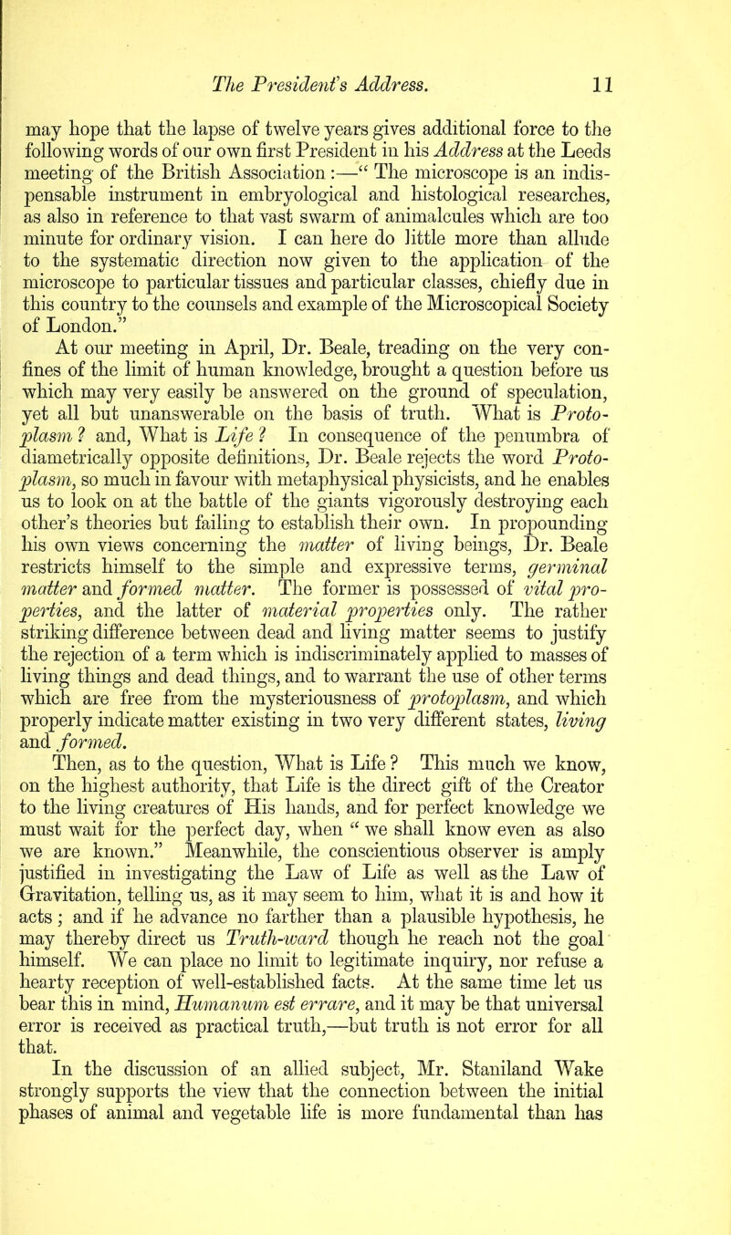 may hope that the lapse of twelve years gives additional force to the following words of our own first President in his Address at the Leeds meeting of the British Association:—“ The microscope is an indis- pensable instrument in emhryological and histological researches, as also in reference to that vast swarm of animalcules which are too minute for ordinary vision. I can here do little more than allude to the systematic direction now given to the application of the microscope to particular tissues and particular classes, chiefly due in this country to the counsels and example of the Microscopical Society of London.” At our meeting in April, Dr. Beale, treading on the very con- fines of the limit of human knowledge, brought a question before us which may very easily be answered on the ground of speculation, yet all but unanswerable on the basis of truth. What is Proto- jplasm ] and, What is Life In consequence of the penumbra of diametrically opposite definitions, Dr. Beale rejects the word Proto- plasm, so much in favour with metaphysical physicists, and he enables us to look on at the battle of the giants vigorously destroying each other’s theories hut failing to establish their own. In propounding his own views concerning the matter of living beings, Dr. Beale restricts himself to the simple and expressive terms, germinal matter and formed matter. The former is possessed of vital pro- perties, and the latter of material properties only. The rather striking difference between dead and living matter seems to justify the rejection of a term which is indiscriminately applied to masses of living things and dead things, and to warrant the use of other terms which are free from the mysteriousness of protoplasm, and which properly indicate matter existing in two very different states, living and formed. Then, as to the question. What is Life ? This much we know, on the highest authority, that Life is the direct gift of the Creator to the living creatures of His hands, and for perfect knowledge we must wait for the perfect day, when “ we shall know even as also we are known.” Meanwhile, the conscientious observer is amply justified in investigating the Law of Life as well as the Law of Gravitation, telling us, as it may seem to him, wdiat it is and how it acts; and if he advance no farther than a plausible hypothesis, he may thereby direct us Truth-ward though he reach not the goal himself. We can place no limit to legitimate inquiry, nor refuse a hearty reception of well-established facts. At the same time let us hear this in mind, Humanum est errare, and it may be that universal error is received as practical truth,—but truth is not error for all that. In the discussion of an allied subject, Mr. Staniland Wake strongly supports the view that the connection between the initial phases of animal and vegetable life is more fundamental than has