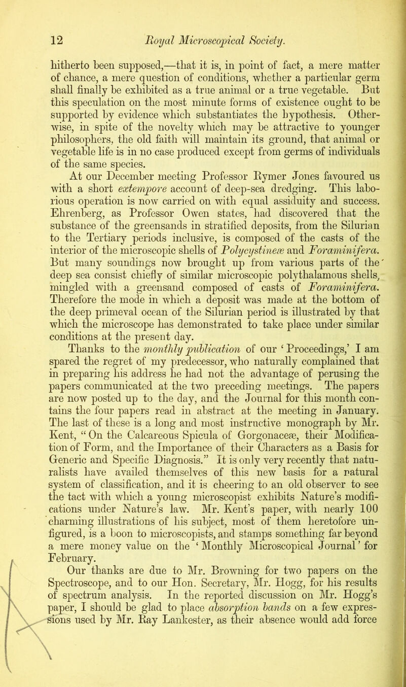 hitherto been supposed,—that it is, in point of fact, a mere matter of chance, a mere question of conditions, whether a particular germ shall finally he exhibited as a true animal or a true vegetable. But this speculation on the most minute forms of existence ought to be supported by evidence which substantiates the hypothesis. Other- wise, in spite of the novelty which may be attractive to younger philosophers, the old faith will maintain its ground, that animal or vegetable life is in no case produced except from germs of individuals of the same species. At our December meeting Professor Eymer Jones favoured us with a short exterapore account of deep-sea dredging. This labo- rious operation is now carried on with equal assiduity and success. Ehrenberg, as Professor Owen states, had discovered that the substance of the greensands in stratified deposits, from the Silurian to the Tertiary periods inclusive, is composed of the casts of the interior of the microscopic shells of Folycystinex and Foraminifera. But many soundings now brought up from various parts of the deep sea consist chiefly of similar microscopic polythalamous shells^ mingled with a greensand composed of casts of Foraminifera. Therefore the mode in which a deposit was made at the bottom of the deep primeval ocean of the Silurian period is illustrated by that which the microscope has demonstrated to take place under similar conditions at the present day. Thanks to the monthly publication of our ‘Proceedings,’ I am spared the regret of my predecessor, who naturally complained that in preparing his address he had not the advantage of perusing the papers communicated at the two preceding meetings. The papers are now posted up to the day, and the Journal for this month con- tains the four papers read in abstract at the meeting in January. The last of these is a long and most instructive monograph by Mr. Kent, “ On the Calcareous Spicula of Gorgonaceae, their Modifica- tion of Form, and the Importance of their Characters as a Basis for Generic and Specific Diagnosis.” It is only very recently that natu- ralists have availed themselves of this new basis for a natural system of classification, and it is cheering to an old observer to see the tact with which a young microscopist exhibits Nature’s modifi- cations under Nature’s law. Mr. Kent’s paper, with nearly 100 charming illustrations of his subject, most of them heretofore un- figured, is a boon to microscopists, and stamps something far beyond a mere money value on the ‘ Monthly Microscopical Journal' for February. Our thanks are due to Mr. Browning for two papers on the Spectroscope, and to our Hon. Secretary, Mr. Hogg, for his results of spectrum analysis. In the reported discussion on Mr. Hogg’s paper, I should be glad to place absorption bands on a few expres- sions used by Mr. Kay Lankester, as their absence would add force