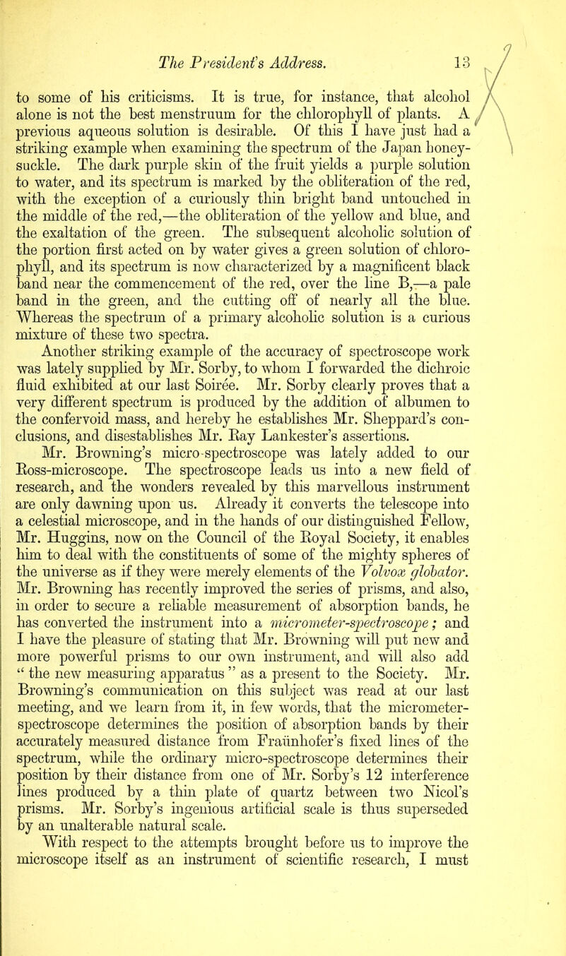 to some of his criticisms. It is true, for instance, that alcohol alone is not the best menstruum for the chlorophyll of plants. A previous aqueous solution is desirable. Of this I have just had a striking example when examining the spectrum of the Japan honey- suckle. The dark purple skin of the fruit yields a purple solution to water, and its spectrum is marked by the obliteration of the red, with the exception of a curiously thin bright hand untouched in the middle of the red,—the obliteration of the yellow and blue, and the exaltation of the green. The subsequent alcoholic solution of the portion first acted on by water gives a green solution of chloro- phyll, and its spectrum is now characterized by a magnificent black band near the commencement of the red, over the line B,—a pale band in the green, and the cutting off* of nearly all the blue. Whereas the spectrum of a primary alcoholic solution is a curious mixture of these two spectra. Another striking example of the accuracy of spectroscope work was lately supplied by Mr. Sorhy, to whom I forwarded the dichroic fluid exhibited at our last Soiree. Mr. Sorhy clearly proves that a very different spectrum is produced by the addition of albumen to the confervoid mass, and hereby he establishes Mr. Sheppard’s con- clusions, and disestablishes Mr. Kay Lankester’s assertions. Mr. Browning’s micro'Spectroscope was lately added to our Eoss-microscope. The spectroscope leads us into a new field of research, and the wonders revealed by this marvellous instrument are only dawning upon us. Already it converts the telescope into a celestial microscope, and in the hands of our distinguished Fellow, I Mr. Huggins, now on the Council of the Eoyal Society, it enables I him to deal with the constituents of some of the mighty spheres of I the universe as if they were merely elements of the Volvox globator. I Mr. Browning has recently improved the series of prisms, and also, in order to secure a reliable measurement of absorption bands, he has converted the instrument into a micrometer-spectroscope; and I have the pleasure of stating that Mr. Browning will put new and more powerful prisms to our own instrument, and will also add “ the new measuring apparatus ” as a present to the Society. Mr. Browning’s communication on this subject was read at our last meeting, and we learn from it, in few words, that the micrometer- spectroscope determines the position of absorption bands by their accurately measured distance from Fraunhofer’s fixed lines of the spectrum, while the ordinary micro-spectroscope determines their position by their distance from one of Mr. Sorby’s 12 interference lines produced by a thin plate of quartz between two Nicol’s prisms. Mr. Sorby’s ingenious artificial scale is thus superseded by an unalterable natural scale. With respect to the attempts brought before us to improve the microscope itself as an instrument of scientific research, I must