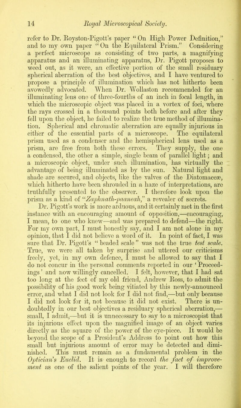 refer to Dr. Koyston-Pigott’s paper ‘‘ On High Power Definition,” and to my own paper “ On the Equilateral Prism.” Considering a perfect microscope as consisting of two parts, a magnifying apparatus and an illuminating apparatus. Dr. Pigott proposes to weed out, as it were, an effective portion of the small residuary spherical aberration of the best objectives, and I have ventured to propose a principle of illumination which has not hitherto been avowedly advocated. When Dr. Wollaston recommended for an illuminating lens one of three-fourths of an inch in focal length, in which the microscopic object was placed in a vortex of foci, where the rays crossed in a thousand points both before and after they fell upon the object, he failed to realize the true method of illumina- tion. Spherical and chromatic aberration are equally injurious in either of the essential parts of a microscope. The equilateral prism used as a condenser and the hemispherical lens used as a prism, are free from both these errors. They supply, the one a condensed, the other a simple, single beam of parallel light; and a microscopic object, under such illumination, has virtually the advantage of being illuminated as by the sun. Natural light and shade are secured, and objects, like the valves of the Diatomacese, which hitherto have been shrouded in a haze of interpretations, are truthfully presented to the observer. I therefore look upon the prism as a kind of ‘‘Zaphnath-paafieah,” a revealer of secrets. Dr. Pigott’s work is more arduous, and it certainly met in the first instance with an encouraging amount of opposition,—encouraging, I mean, to one who knew—and was prepared to defend—the right. For my own part, I must honestly say, and I am not alone in my opinion, that I did not believe a word of it. In point of fact, I was sure that Dr. Pigott’s beaded scale ” was not the true test scale. True, we were all taken by surprise and uttered our criticisms freely, yet, in my own defence, I must be allowed to say that I do not concur in the personal comments reported in our ‘ Proceed- ings ’ and now willingly cancelled. I felt, however, that I had sat too long at the feet of my old friend, Andrew Boss, to admit the possibility of his good work being vitiated by this newly-announced error, and what I did not look for I did not find,—hut only because I did iiof foi’ if; not because it did not exist. There is un- doubtedly in our best objectives a residuary spherical aberration,— small, I admit,—hut it is unnecessary to say to a microscopist that its injurious effect upon the magnified image of an object varies directly as the square of the power of the eye-piece. It would be beyond the scoqte of a President’s Address to point out how this small hut injurious amount of error may be detected and dimi- nished. This must remain as a fundamental problem in the Optician's Euclid. It is- enough to record the fact of improve- ment as one of the salient points of the year. I will therefore
