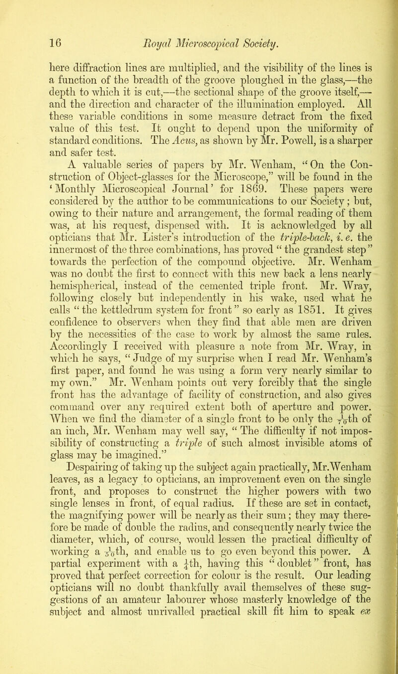 here diffraction lines are multiplied, and the visibility of the lines is a function of the breadth of the groove ploughed in the glass,—the depth to which it is cut,—the sectional shape of the groove itself,— and the direction and character of the illumination employed. All these variable conditions in some measure detract from the fixed value of this test. It ought to depend upon the uniformity of standard conditions. The Acus, as shown by Mr. Powell, is a sharper and safer test. A valuable series of papers by Mr. Wenham, On the Con- struction of Object-glasses for the Microscope,” will be found in the ‘ Monthly Microscopical Journal ’ for 1869. These papers were considered by the author to be communications to our Society; but, owing to their nature and arrangement, the formal reading of them was, at his request, dispensed with. It is acknowledged by all opticians that Mr. Lister’s introduction of the triple-loach, i. e. the innermost of the three combinations, has proved “ the grandest step” towards the perfection of the compound objective. Mr. Wenham was no doubt the first to connect with this new back a lens nearly hemispherical, instead of the cemented triple front. Mr. Wray, following closely but independently in his wake, used what he calls “ the kettledrum system for front ” so early as 1851. It gives confidence to observers when they find that able men are driven by the necessities of the case to work by almost the same rules. Accordingly I received with pleasure a note from Mr. Wray, in which he says, “Judge of my surprise when I read Mr. Wenham’s first paper, and found he was using a form very nearly similar to my own.” Mr. Wenham points out very forcibly that the single front has the advantage of facility of construction, and also gives command over any required extent both of aperture and power. When we find the diameter of a single front to be only the of an inch, Mr. Wenham may well say, “ The difficulty if not impos- sibility of constructing a triple of such almost invisible atoms of glass may be imagined.” Despairing of taking up the subject again practically, Mr. Wenham leaves, as a legacy to opticians, an improvement even on the single front, and proposes to construct the higher powers with two single lenses in front, of equal radius. If these are set in contact, the magnifying power will be nearly as their sum; they may there- fore be made of double the radius, and consequently nearly twice the diameter, which, of course, would lessen the practical difficulty of Vv^orking a Ayth, and enable us to go even beyond this power. A partial experiment with a Jth, having this “ doublet ” front, has proved that perfect correction for colour is the result. Our leading opticians will no doubt thankfully avail themselves of these sug- gestions of an amateur labourer whose masterly knowledge of the subject and almost unrivalled practical skill fit him to speak ex