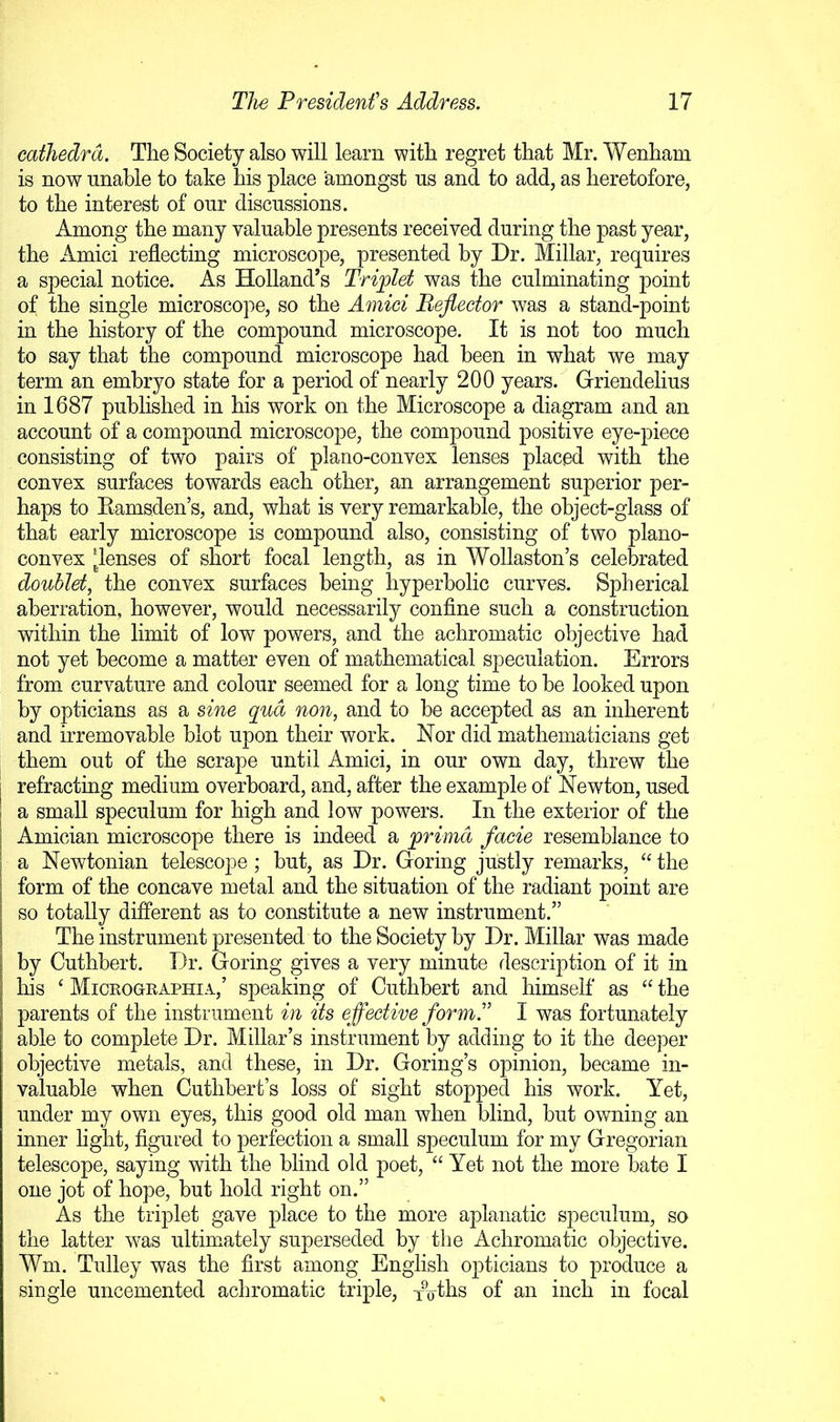cathedra. The Society also will learn with regret that Mr. Wenham is now unable to take his place amongst us and to add, as heretofore, to the interest of our discussions. Among the many valuable presents received during the past year, the Amici reflecting microscope, presented by Dr. Millar, requires a special notice. As Holland’s Triplet was the culminating point of the single microscope, so the Amici Reflector was a stand-point in the history of the compound microscope. It is not too much to say that the compound microscope had been in what we may term an embryo state for a period of nearly 200 years. Griendelius in 1687 published in his work on the Microscope a diagram and an account of a compound microscope, the compound positive eye-piece consisting of two pairs of plano-convex lenses placed with the convex surfaces towards each other, an arrangement superior per- haps to Eamsden’s, and, what is very remarkable, the object-glass of that early microscope is compound also, consisting of two plano- convex flenses of short focal length, as in Wollaston’s celebrated doublet, the convex surfaces being hyperbolic curves. Spherical aberration, however, would necessarily confine such a construction within the limit of low powers, and the achromatic objective had not yet become a matter even of mathematical speculation. Errors from curvature and colour seemed for a long time to be looked upon by opticians as a sine qua non, and to be accepted as an inherent and irremovable blot upon their work. Nor did mathematicians get them out of the scrape until Amici, in our own day, threw the refracting medium overboard, and, after the example of Newton, used a small speculum for high and low powers. In the exterior of the Amician microscope there is indeed a primd facie resemblance to a Newtonian telescope ; but, as Dr. Goring justly remarks, “ the form of the concave metal and the situation of the radiant point are so totally different as to constitute a new instrument.” The instrument presented to the Society by Dr. Millar was made by Cuthbert. Dr. Goring gives a very minute description of it in his ‘ Micrographia,’ speaking of Cuthbert and himself as the parents of the instrument in its eflective form. I was fortunately able to complete Dr. Millar’s instrument by adding to it the deeper objective metals, and these, in Dr. Goring’s opinion, became in- valuable when Cuthbert’s loss of sight stopped his work. Yet, under my own eyes, this good old man when blind, but owning an inner light, figured to perfection a small speculum for my Gregorian telescope, saying with the blind old poet, “ Yet not the more bate I one jot of hope, but hold right on.” As the triplet gave place to the more aplanatic speculum, so the latter was ultim^ately superseded by the Achromatic objective. Wm. Tulley was the first among English opticians to produce a single uncemented achromatic triple, Toths of an inch in focal