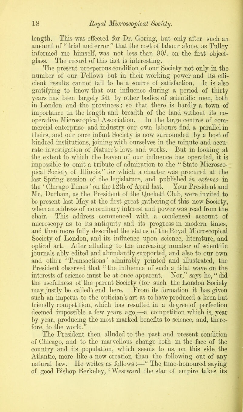 length. This was effected for Dr. Goring, but only after such an amount of “ trial and error ” that the cost of labour alone, as Tulley informed me himself, was not less than 90/. on the first object- glass. The record of this fact is interesting. The present prosperous condition of our Society not only in the number of our Fellows hut in their working power and its effi- cient results cannot fail to he a source of satisfaction. It is also gratifying to know that our influence during a period of thirty years has been largely felt by other bodies of scientific men, both in London and the provinces; so that there is hardly a town of importance in the length and breadth of the land without its co- operative Microscopical Association. In the large centres of com- mercial enterprise and industry our own labours find a parallel in theirs, and our once infant Society is now surrounded by a host of kindred institutions, joining with ourselves in the minute and accu- rate investigation of Nature’s laws and works. But in looking at the extent to which the leaven of our influence has operated, it is impossible to omit a tribute of admiration to the “ State Microsco- pical Society of Illinois,” for which a charter was procured at the last Spring session of the legislature, and published in extenso in the ‘ Chicago Times ’ on the 12th of April last. Your President and Mr. Durham, as the President of the Quekett Club, were invited to be present last May at the first great gathering of this new Society, when an address of no ordinary interest and power was read from the chair. This address commenced with a condensed account of microscopy as to its antiquity and its progress in modern times, and then more fully described the status of the Eoyal Microscopical Society of London, and its influence upon science, literature, and optical art. After alluding to the increasing number of scientific journals ably edited and abundantly supported, and also to our own and other ‘ Transactions ’ admirably printed and illustrated, the President observed that “ the influence of such a tidal wave on the interests of science must be at once apparent. Nor,” says he, “ did the usefulness of the parent Society (for such the London Society may justly he called) end here. From its formation it has given such an impetus to the optician’s art as to have produced a keen but friendly competition, which has resulted in a degree of perfection deemed impossible a few years ago,—a competition which is, year by year, producing the most marked benefits to science, and, there- fore, to the world.” The President then alluded to the past and present condition of Chicago, and to the marvellous change both in the face of the country and its population, which seems to us, on this side the Atlantic, more like a new creation than the following out of any natural law. He writes as follows :—“ The time-honoured saying of good Bishop Berkeley, ‘ Westward the star of empire takes its