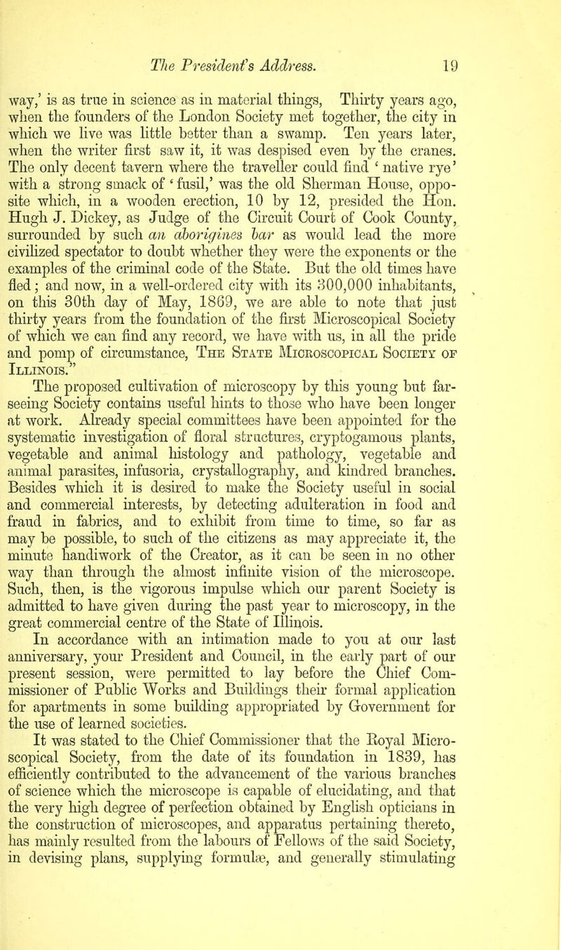 way,’ is as true in science as in material things, Thirty years ago, when the founders of the London Society met together, the city in which we live was little better than a swamp. Ten years later, when the writer first saw it, it was despised even by the cranes. The only decent tavern where the traveller could find ^ native rye ’ with a strong smack of fusil,’ was the old Sherman House, oppo- site which, in a wooden erection, 10 by 12, presided the Hon. Hugh J. Hickey, as Judge of the Circuit Court of Cook County, surrounded by such an aborigines har as would lead the more^ civilized spectator to doubt whether they were the exponents or the examples of the criminal code of the State. But the old times have fled; and now, in a well-ordered city with its 800,000 inhabitants, on this 30th day of May, 1869, we are able to note that just thirty years from the foundation of the first Microscopical Society of which we can find any record, we have with us, in all the pride and pomp of circumstance. The State Microscopical Society of Illinois.” The proposed cultivation of microscopy by this young but far- seeing Society contains useful hints to those who have been longer at work. Already special committees have been appointed for the systematic investigation of floral structures, cryptogamous plants, vegetable and animal histology and pathology, vegetable and animal parasites, infusoria, crystallography, and kindred branches. Besides which it is desired to make the Society useful in social and commercial interests, by detecting adulteration in food and fraud in fabrics, and to exhibit from time to time, so far as may he possible, to such of the citizens as may appreciate it, the minute handiwork of the Creator, as it can be seen in no other way than through the almost infinite vision of the microscope. Such, then, is the vigorous impulse which our parent Society is admitted to have given during the past year to microscopy, in the great commercial centre of the State of Illinois. In accordance with an intimation made to you at our last anniversary, your President and Council, in the early part of our present session, were permitted to lay before the Chief Com- missioner of Public Works and Buildings their formal application for apartments in some building appropriated by Grovernment for the use of learned societies. It was stated to the Chief Commissioner that the Eoyal Micro- scopical Society, from the date of its foundation in 1839, has efiiciently contributed to the advancement of the various branches of science which the microscope is capable of elucidating, and that the very high degree of perfection obtained by English opticians in the construction of microscopes, and apparatus pertaining thereto, has mainly resulted from the labours of Fellows of the said Society, in devising plans, supplying formulae, and generally stimulating