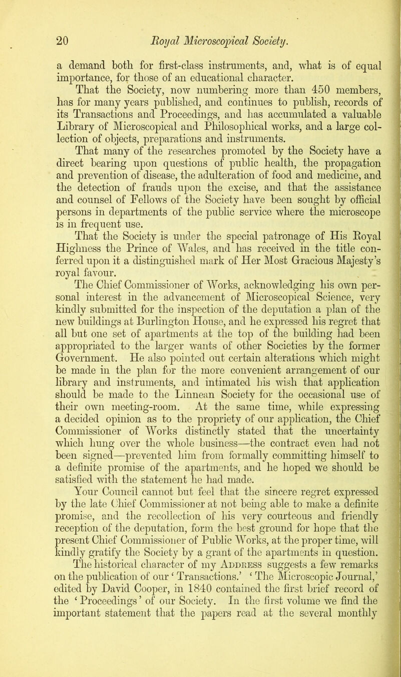 a demand both for first-class instruments, and, wliat is of equal imjDortance, for those of an educational character. That the Society, now numbering more than 450 members, has for many years published, and continues to publish, records of its Transactions and Proceedings, and has accumulated a valuable Library of Microscopical and Philosophical works, and a large col- lection of objects, preparations and instruments. That many of the researches promoted by the Society have a direct bearing upon questions of public health, the propagation and prevention of disease, the adulteration of food and medicine, and the detection of frauds upon the excise, and that the assistance and counsel of Fellows of the Society have been sought by official persons in departments of the public service where the microscope is in frequent use. That the Society is under the special patronage of His Eoyal Highness the Prince of Wales, and has received in the title con- ferred upon it a distinguished mark of Her Most Gracious Majesty’s royal favour. The Chief Commissioner of Works, acknowledging his own per- sonal interest in the advancement of Microscopical Science, very kindly submitted for the inspection of the deputation a plan of the new buildings at Burlington House, and he expressed his regret that all but one set of apartments at the top of the building had been appropriated to the larger wants of other Societies by the former Government. He also pointed out certain alterations which might be made in the plan for the more convenient arrangement of our library and instruments, and intimated his wish that application should be made to the Linnean Society for the occasional use of their own meeting-room. At the same time, while expressing a decided opinion as to the propriety of our application, the Chief Commissioner of Works distinctly stated that the uncertainty which hung over the whole business—the contract even had not been signed—prevented him from formally committing himself to a definite promise of the apartments, and he hoped we should be satisfied with the statement he had made. Your Council cannot but feel that the sincere regret expressed by the late (diief Commissioner at not being able to make a definite promise, and the recollection of his very courteous and friendly reception of the deputation, form the best ground for hope that the present Chief Commissioner of Public Works, at the proper time, will kindly gratify the Society by a grant of the apartments in question. The historical character of my Address suggests a few remarks on the publication of our ‘ Transactions.’ ‘ The Microscopic Journal,’ edited by David Cooper, in 1840 contained the first brief record of the ‘ Proceedings ’ of our Society. In the first volume we find the important statement that the papers read at the several monthly