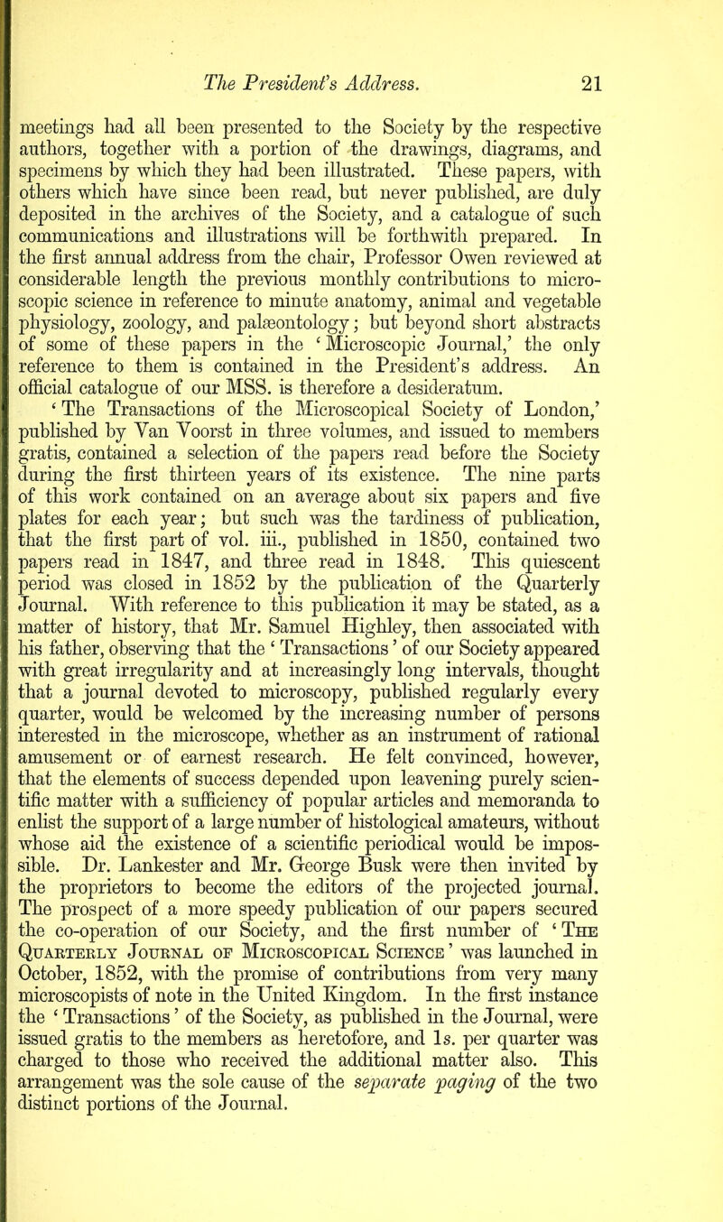meetings had all been presented to the Society by the respective authors, together with a portion of the drawings, diagrams, and specimens by which they had been illustrated. These papers, with others which have since been read, but never published, are duly deposited in the archives of the Society, and a catalogue of such communications and illustrations will be forthwith prepared. In the first annual address from the chair, Professor Owen reviewed at considerable length the previous monthly contributions to micro- scopic science in reference to minute anatomy, animal and vegetable physiology, zoology, and palaeontology; but beyond short abstracts of some of these papers in the ‘ Microscopic Journal,’ the only reference to them is contained in the President’s address. An official catalogue of our MSS. is therefore a desideratum. ‘ The Transactions of the Microscopical Society of London,’ published by Yan Yoorst in three volumes, and issued to members gratis, contained a selection of the papers read before the Society during the first thirteen years of its existence. The nine parts of this work contained on an average about six papers and five plates for each year; but such was the tardiness of publication, that the first part of vol. iii., published in 1850, contained two papers read in 1847, and three read in 1848. This quiescent period was closed in 1852 by the publication of the Quarterly Journal. With reference to this publication it may be stated, as a matter of history, that Mr. Samuel Highley, then associated with his father, observing that the ‘ Transactions ’ of our Society appeared with great irregularity and at increasingly long intervals, thought that a journal devoted to microscopy, published regularly every quarter, would be welcomed by the increasing number of persons interested in the microscope, whether as an instrument of rational amusement or of earnest research. He felt convinced, however, that the elements of success depended upon leavening purely scien- tific matter with a sufficiency of popular articles and memoranda to enlist the support of a large number of histological amateurs, without whose aid the existence of a scientific periodical would be impos- sible. Dr. Lankester and Mr. George Busk were then invited by the proprietors to become the editors of the projected journal. The prospect of a more speedy publication of our papers secured the co-operation of our Society, and the first number of ‘ The Quarterly Journal of Microscopical Science ’ was launched in October, 1852, with the promise of contributions from very many microscopists of note in the United Kingdom. In the first instance the ‘ Transactions ’ of the Society, as published in the Journal, were issued gratis to the members as heretofore, and Is. per quarter was charged to those who received the additional matter also. This arrangement was the sole cause of the separate paging of the two distinct portions of the Journal.