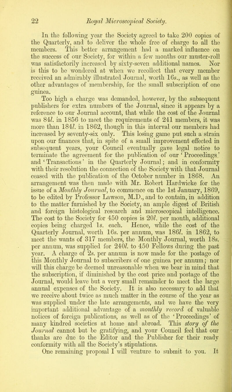 In the following year the Society agreed to take 200 copies of the Quarterly, and to deliver the whole free of charge to all the members. This better arrangement had a marked influence on the success of our Society, for within a few months our muster-roll was satisfactorily increased by sixty-seven additional names. Nor is this to be wondered at when we recollect that every member received an admirably illustrated Journal, worth 16s., as well as the other advantages of membership, for the small subscription of one guinea. Too high a charge was demanded, however, by the subsequent publishers for extra numbers of the Journal, since it appears by a reference to our Journal account, that while the cost of the Journal was 84Z. in 1856 to meet the requirements of 241 members, it was more than 184?. in 1862, though in this interval our members had increased by seventy-six only. This losing game put such a strain upon our finances that, in spite of a small improvement effected in subsequent years, your Council eventually gave legal notice to terminate the agreement for the publication of our ‘ Proceedings ’ and ‘ Transactions ’ in the Quarterly Journal; and in conformity with their resolution the connection of the Society with that Journal ceased with the publication of the October number in 1868. An arrangement was then made with Mr. Eobert Hardwicke for the issue of a Monthly Journal, to commence on the 1st January, 1869, to be edited by Professor Lawson, M.D., and to contain, in addition to the matter furnished by the Society, an ample digest of British and foreign histological research and microscopical intelligence. The cost to the Society for 450 copies is 20?. per month, additional copies being charged Is. each. Hence, while the cost of the Quarterly Journal, worth 16s. per annum, was 186?. in 1862, to meet the wants of 317 members, the Monthly Journal, worth 18s. per annum, was supplied for 240?. to 450 Fellows during the past year. A charge of 2s. per annum is now made for the postage of this Monthly Journal to subscribers of one guinea per annum; nor will this charge be deemed unreasonable when we bear in mind that the subscription, if diminished by the cost price and postage of the Journal, would leave but a very small remainder to meet the largo annual expenses of the Society. It is also necessary to add that we receive about twice as much matter in the course of the year as was supplied under the late arrangements, and we have the very important additional advantage of a monthly record of valuable notices of foreign publications, as well as of the ‘Proceedings’ of many kindred societies at home and abroad. This story of the Journal cannot but be gratifying, and your Council feel that our thanks are due to the Editor and the Publisher for their ready conformity with all the Society’s stipulations. One remaining proposal I will venture to submit to you. It