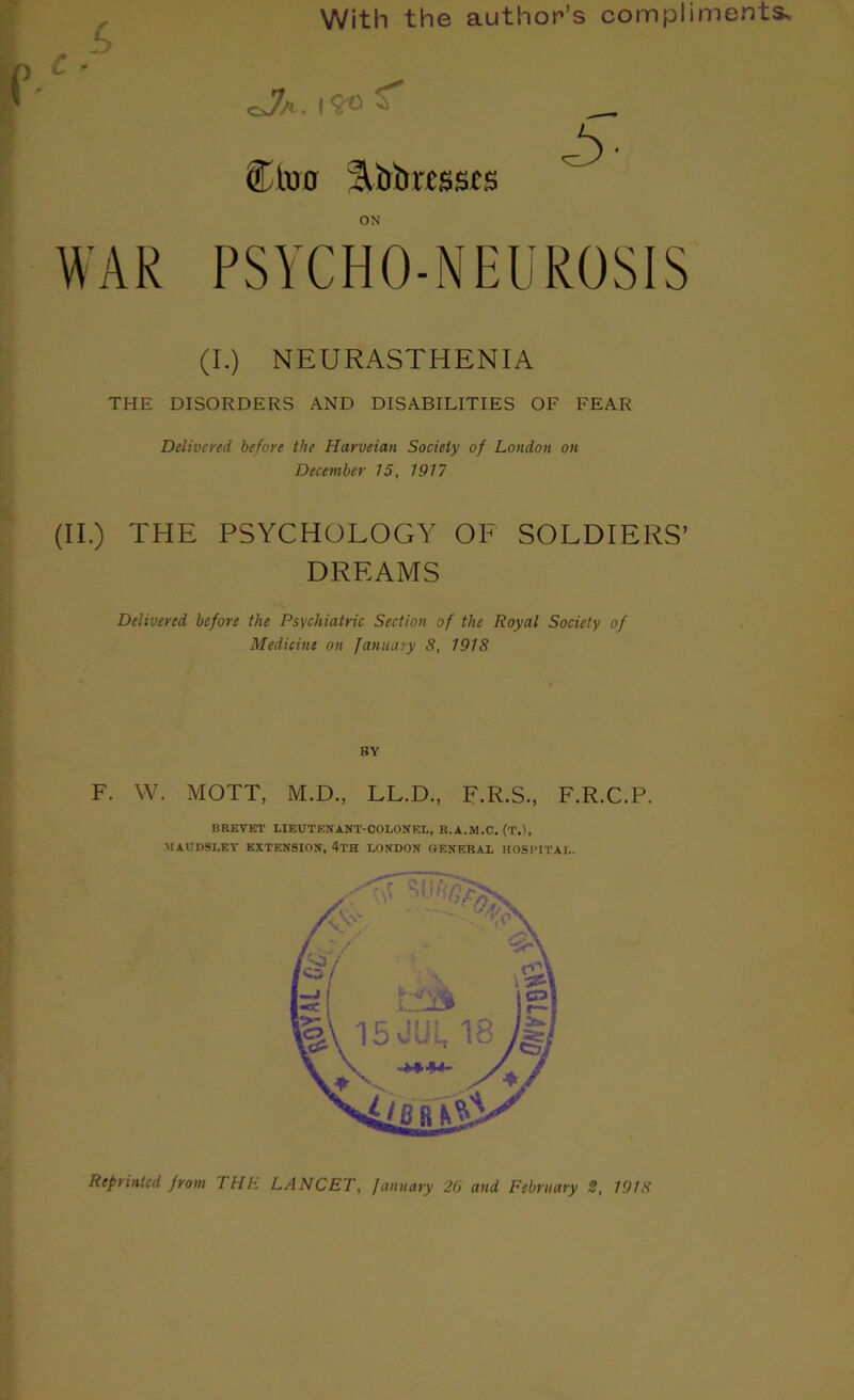 With the author’s compli WAR CJa. 1? Ctucr 2lbbrc$$t$ ON PSYCHO-NEUROSIS (I.) NEURASTHENIA THE DISORDERS AND DISABILITIES OF FEAR Delivered before the Harveian Society of London on December 15, 1917 (II.) THE PSYCHOLOGY OF SOLDIERS’ DREAMS Delivered before the Psychiatric Section of the Royal Society of Medicine on January 8, 1918 BY F. W. MOTT, M.D., LL.D., F.R.S., F.R.C.P. BREVET LIEUTENANT-COLONEL, R.A.M.C. (T.), MAUDSLEY EXTENSION, 4'I'H LONDON GENERAL HOSPITAL. Reprinted from 'l HE LANCET, January 20 and February 2, 19/8