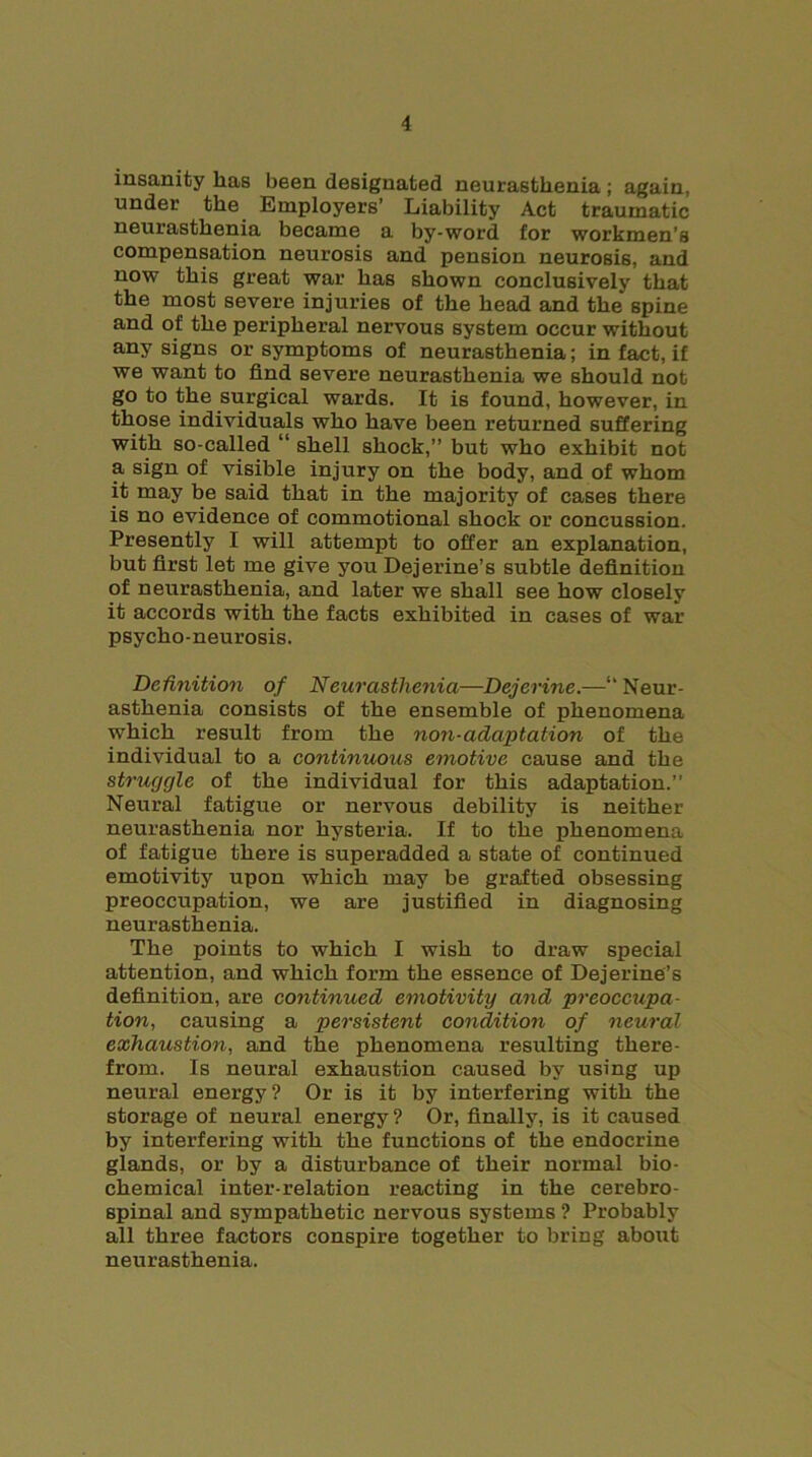 insanity has been designated neurasthenia ; again, under the Employers’ Liability Act traumatic neurasthenia became a by-word for workmen’s compensation neurosis and pension neurosis, and now this great war has shown conclusively that the most severe injuries of the head and the spine and of the peripheral nervous system occur without any signs or symptoms of neurasthenia; in fact, if we want to find severe neurasthenia we should not go to the surgical wards. It is found, however, in those individuals who have been returned suffering with so-called “ shell shock,” but who exhibit not a sign of visible injury on the body, and of whom it may be said that in the majority of cases there is no evidence of commotional shock or concussion. Presently I will attempt to offer an explanation, but first let me give you Dejerine’s subtle definition of neurasthenia, and later we shall see how closely it accords with the facts exhibited in cases of war psycho-neurosis. Definition of Neurasthenia—Dejerine.—“Neur- asthenia consists of the ensemble of phenomena ■which result from the non-adaptation of the individual to a continuous emotive cause and the struggle of the individual for this adaptation.” Neural fatigue or nervous debility is neither neurasthenia nor hysteria. If to the phenomena of fatigue there is superadded a state of continued emotivity upon which may be grafted obsessing preoccupation, we are justified in diagnosing neurasthenia. The points to which I wish to draw special attention, and which form the essence of Dejerine’s definition, are continued emotivity and preoccupa- tion, causing a persistent condition of neural exhaustion, and the phenomena resulting there- from. Is neural exhaustion caused by using up neural energy? Or is it by interfering with the storage of neural energy? Or, finally, is it caused by interfering with the functions of the endocrine glands, or by a disturbance of their normal bio- chemical inter-relation reacting in the cerebro- spinal and sympathetic nervous systems ? Probably all three factors conspire together to bring about neurasthenia.