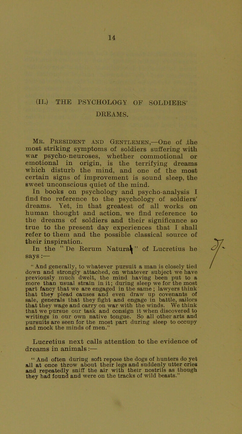 (II.) THE PSYCHOLOGY OF SOLDIERS’ DREAMS. Me. President and Gentlemen,—One of .the most striking symptoms of soldiers suffering with war psycho-neuroses, whether commotional or emotional in origin, is the terrifying dreams which disturb the mind, and one of the most certain signs of improvement is sound sleep, the sweet unconscious quiet of the mind. In books on psychology and psycho-analysis I find Eno reference to the psychology of soldiers’ dreams. Yet, in that greatest of all works on human thought and action, we find reference to the dreams of soldiers and their significance so true to the present day experiences that I shall refer to them and the possible classical source of their inspiration. In the “ De Rerum Natura^” of Lucretius he says:—  And generally, to whatever pursuit a man is closely tied down and strongly attached, on whatever subject we have previously much dwelt, the mind having been put to a more than usual strain in it; during sleep we for the most part fancy that we are engaged in the same ; lawyers think that they plead causes and even draw up covenants of sale, generals that they fight and engage in battle, sailors that they wage and carry on war with the winds. We think that we pursue our task and consign it when discovered to writings in our own native tongue. So all other arts and pursuits are seen for the most part during sleep to occupy and mock the minds of men.” Lucretius next calls attention to the evidence of dreams in animals:— “ And often during soft repose the dogs of hunters do yet all at once throw about their legs and suddenly utter cries and repeatedly sniff the air with their nostrils as though they had found and were on the tracks of wild beasts.”