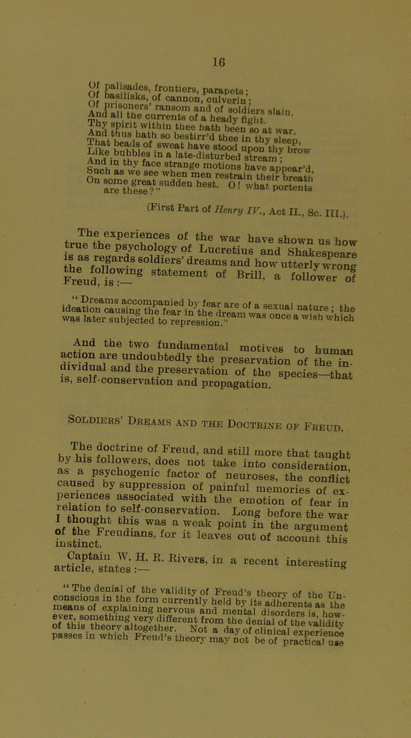 Of nil,’ f.routlers. parapets; Of basilisks, of cannon, culverin • Af FT™*’ ransorn and of soldiers slain And all the currents of a heady fight ^-^ttrassfiasirsaRsa (First Part of Henry IV., Act II., gc. III.). The experiences of the war have shown us how lue the psychology of Lucretius and Shakespeare thP'3/®fards soldlers’ dreams and how utterly wrong Freud L°™g Statement 01 Brill, a follower of » »«»*I ualore; ,h. >»a. liter subjefted to repress!™. ™ once, wish which And the two fundamental motives to human action are undoubtedly the preservation of the ^ dividual and the preservation of the species—that is, self-conservation and propagation. Soldiers’ Dreams and the Doctrine of Freud. hvbi! ?°iitrine of_Freud> and still more that taught by his followers, does not take into consideration as a psychogenic factor of neuroses, the conflict caused by suppression of painful memories of ex- periences associated with the emotion of fear in rthmmht° ,S®lf•conservation- Long before the war I thought this was a weak point in the argument instinctFreildlanS’ f°r ^ leaves out of account this artfcfe“Lt'es:-K'RiV8'in “ r6°'“t destine means of explaining nervous and merital disorders is how passes in which Freud’s theory may not be of practical use