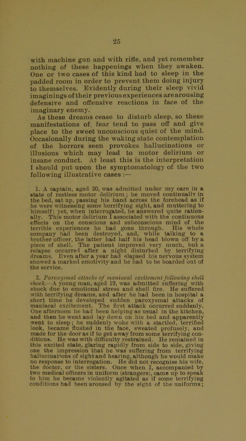 ‘25 with machine gun and with rifle, and yet remember nothing of these happenings when they awaken. One or two cases of this kind had to sleep in the padded room in order to prevent them doing injury to themselves. Evidently during their sleep vivid imaginings of their previous experiences are arousing defensive and offensive reactions in face of the imaginary enemy. As these dreams cease to disturb sleep, so these manifestations of. fear tend to pass off and give place to the sweet unconscious quiet of the mind. Occasionally during the waking state contemplation of the horrors seen provokes hallucinations or illusions which may lead to motor delirium or insane conduct. At least this is the interpretation I should put upon the symptomatology of the two following illustrative cases :— 1. A captain, aged 20, waa admitted under my care in a state of restless motor delirium ; he moved continually in the bed, sat up, passing his hand across the forehead as if he were witnessing some horrifying sight, and muttering to himself; yet, when interrogated, he answered quite ration- ally. This motor delirium I associated with the continuous effects on the conscious and subconscious mind of the terrible experiences he had gone through. His whole company had been destroyed, and, while talking to a brother officer, the latter had half his head blown off by a piece of shell. The patient improved very much, but a relapse occurred after a nigbt disturbed’ by terrifying dreams. Even after a year had elapsed his nervous system showed a marked emotivity and he had to be boarded out of the service. 2. Paroxysmal attacks of maniacal excitement following shell shock.—A young man, aged 19, was admitted suffering with shock due to emotional stress and shell fire. He suffered with terrifying dreams, and after he had been in hospital a short time he developed sudden paroxysmal attacks of maniacal excitement. The first attack occurred suddenly. One afternoon he had been helping as usual in the kitchen, and then he went and lay down on his bed and apparently went to sleep; he suddenly woke with a startled, terrified look, became flushed in the face, sweated profusely, and made for the door as if to get away from some terrifying con- ditions. He was with difficulty restrained. He reinained in this excited state, glaring rapidly from side to side, giving one the impression that he was suffering from terrifying hallucinations of sight and hearing, although he would make no response to interrogation. He did not recognise his wife, the doctor, or the sisters. Once when I, accompanied by two medical officers in uniform (strangers), came up to speak to him he became violently agitated as if some terrifying conditions had been aroused by the sight of the uniforms;